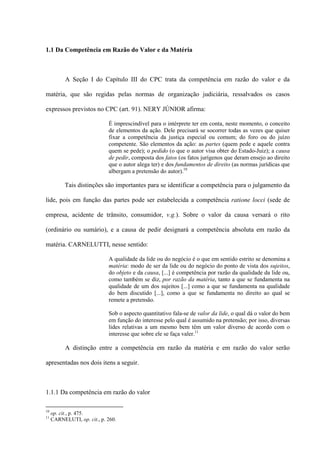 1.1 Da Competência em Razão do Valor e da Matéria
A Seção I do Capítulo III do CPC trata da competência em razão do valor e da
matéria, que são regidas pelas normas de organização judiciária, ressalvados os casos
expressos previstos no CPC (art. 91). NERY JÚNIOR afirma:
É imprescindível para o intérprete ter em conta, neste momento, o conceito
de elementos da ação. Dele precisará se socorrer todas as vezes que quiser
fixar a competência da justiça especial ou comum; do foro ou do juízo
competente. São elementos da ação: as partes (quem pede e aquele contra
quem se pede); o pedido (o que o autor visa obter do Estado-Juiz); a causa
de pedir, composta dos fatos (os fatos jurígenos que deram ensejo ao direito
que o autor alega ter) e dos fundamentos de direito (as normas jurídicas que
albergam a pretensão do autor).10
Tais distinções são importantes para se identificar a competência para o julgamento da
lide, pois em função das partes pode ser estabelecida a competência ratione locci (sede de
empresa, acidente de trânsito, consumidor, v.g.). Sobre o valor da causa versará o rito
(ordinário ou sumário), e a causa de pedir designará a competência absoluta em razão da
matéria. CARNELUTTI, nesse sentido:
A qualidade da lide ou do negócio é o que em sentido estrito se denomina a
matéria: modo de ser da lide ou do negócio do ponto de vista dos sujeitos,
do objeto e da causa, [...] é competência por razão da qualidade da lide ou,
como também se diz, por razão da matéria, tanto a que se fundamenta na
qualidade de um dos sujeitos [...] como a que se fundamenta na qualidade
do bem discutido [...], como a que se fundamenta no direito ao qual se
remete a pretensão.
Sob o aspecto quantitativo fala-se de valor da lide, o qual dá o valor do bem
em função do interesse pelo qual é assumido na pretensão; por isso, diversas
lides relativas a um mesmo bem têm um valor diverso de acordo com o
interesse que sobre ele se faça valer.11
A distinção entre a competência em razão da matéria e em razão do valor serão
apresentadas nos dois itens a seguir.
1.1.1 Da competência em razão do valor
10
op. cit., p. 475.
11
CARNELUTI, op. cit., p. 260.
 