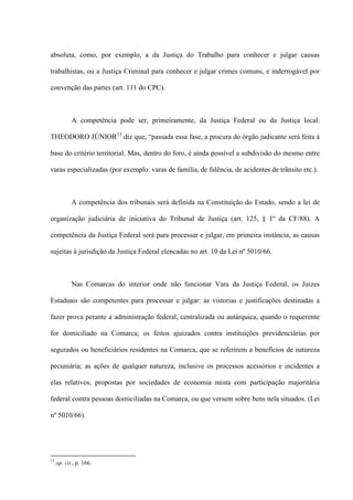 absoluta, como, por exemplo, a da Justiça do Trabalho para conhecer e julgar causas
trabalhistas, ou a Justiça Criminal para conhecer e julgar crimes comuns, e inderrogável por
convenção das partes (art. 111 do CPC).
A competência pode ser, primeiramente, da Justiça Federal ou da Justiça local.
THEODORO JÚNIOR13
diz que, “passada essa fase, a procura do órgão judicante será feita à
base do critério territorial. Mas, dentro do foro, é ainda possível a subdivisão do mesmo entre
varas especializadas (por exemplo: varas de família, de falência, de acidentes de trânsito etc.).
A competência dos tribunais será definida na Constituição do Estado, sendo a lei de
organização judiciária de iniciativa do Tribunal de Justiça (art. 125, § 1º da CF/88). A
competência da Justiça Federal será para processar e julgar, em primeira instância, as causas
sujeitas à jurisdição da Justiça Federal elencadas no art. 10 da Lei nº 5010/66.
Nas Comarcas do interior onde não funcionar Vara da Justiça Federal, os Juízes
Estaduais são competentes para processar e julgar: as vistorias e justificações destinadas a
fazer prova perante a administração federal, centralizada ou autárquica, quando o requerente
for domiciliado na Comarca; os feitos ajuizados contra instituições previdenciárias por
segurados ou beneficiários residentes na Comarca, que se referirem a benefícios de natureza
pecuniária; as ações de qualquer natureza, inclusive os processos acessórios e incidentes a
elas relativos, propostas por sociedades de economia mista com participação majoritária
federal contra pessoas domiciliadas na Comarca, ou que versem sobre bens nela situados. (Lei
nº 5010/66).
13
op. cit., p. 166.
 