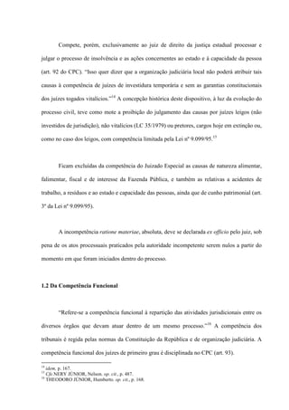 Compete, porém, exclusivamente ao juiz de direito da justiça estadual processar e
julgar o processo de insolvência e as ações concernentes ao estado e à capacidade da pessoa
(art. 92 do CPC). “Isso quer dizer que a organização judiciária local não poderá atribuir tais
causas à competência de juízes de investidura temporária e sem as garantias constitucionais
dos juízes togados vitalícios.”14
A concepção histórica deste dispositivo, à luz da evolução do
processo civil, teve como mote a proibição do julgamento das causas por juízes leigos (não
investidos de jurisdição), não vitalícios (LC 35/1979) ou pretores, cargos hoje em extinção ou,
como no caso dos leigos, com competência limitada pela Lei nº 9.099/95.15
Ficam excluídas da competência do Juizado Especial as causas de natureza alimentar,
falimentar, fiscal e de interesse da Fazenda Pública, e também as relativas a acidentes de
trabalho, a resíduos e ao estado e capacidade das pessoas, ainda que de cunho patrimonial (art.
3º da Lei nº 9.099/95).
A incompetência ratione materiae, absoluta, deve se declarada ex officio pelo juiz, sob
pena de os atos processuais praticados pela autoridade incompetente serem nulos a partir do
momento em que foram iniciados dentro do processo.
1.2 Da Competência Funcional
“Refere-se a competência funcional à repartição das atividades jurisdicionais entre os
diversos órgãos que devam atuar dentro de um mesmo processo.”16
A competência dos
tribunais é regida pelas normas da Constituição da República e de organização judiciária. A
competência funcional dos juízes de primeiro grau é disciplinada no CPC (art. 93).
14
idem, p. 167.
15
Cfe.NERY JÚNIOR, Nelson. op. cit., p. 487.
16
THEODORO JÚNIOR, Humberto. op. cit., p. 168.
 