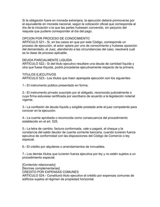 Si la obligación fuere en moneda extranjera, la ejecución deberá promoverse por
el equivalente en moneda nacional, según la cotización oficial que corresponda al
día de la iniciación o la que las partes hubiesen convenido, sin perjuicio del
reajuste que pudiere corresponder al día del pago.
OPCION POR PROCESO DE CONOCIMIENTO
ARTICULO 521.- Si, en los casos en que por este Código, corresponde un
proceso de ejecución, el actor optare por uno de conocimiento y hubiese oposición
del demandado, el Juez, atendiendo a las circunstancias del caso, resolverá cuál
es la clase de proceso aplicable.
DEUDA PARCIALMENTE LIQUIDA
ARTICULO 522.- Si del título ejecutivo resultare una deuda de cantidad líquida y
otra que fuese ilíquida, podrá procederse ejecutivamente respecto de la primera.
TITULOS EJECUTIVOS
ARTICULO 523.- Los títulos que traen aparejada ejecución son los siguientes:
1.- El instrumento público presentado en forma;
2.- El instrumento privado suscripto por el obligado, reconocido judicialmente o
cuya firma estuviese certificada por escribano de acuerdo a la legislación notarial
vigente.
3.- La confesión de deuda líquida y exigible prestada ante el juez competente para
conocer en la ejecución.
4.- La cuenta aprobada o reconocida como consecuencia del procedimiento
establecido en el art. 525.
5.- La letra de cambio, factura conformada, vale o pagaré, el cheque y la
constancia del saldo deudor de cuenta corriente bancaria, cuando tuvieren fuerza
ejecutiva de conformidad con las disposiciones del Código de Comercio o ley
especial.
6.- El crédito por alquileres o arrendamientos de inmuebles.
7.- Los demás títulos que tuvieren fuerza ejecutiva por ley y no estén sujetos a un
procedimiento especial.
[Contenido relacionado]
[Normas complementarias]
CREDITO POR EXPENSAS COMUNES
ARTICULO 524.- Constituirá título ejecutivo el crédito por expensas comunes de
edificios sujetos al régimen de propiedad horizontal.
 