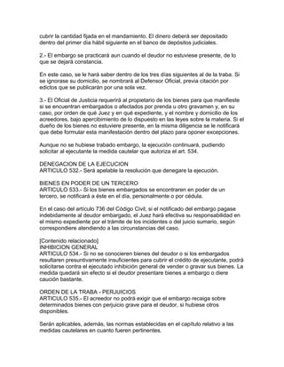 cubrir la cantidad fijada en el mandamiento. El dinero deberá ser depositado
dentro del primer día hábil siguiente en el banco de depósitos judiciales.
2.- El embargo se practicará aun cuando el deudor no estuviese presente, de lo
que se dejará constancia.
En este caso, se le hará saber dentro de los tres días siguientes al de la traba. Si
se ignorase su domicilio, se nombrará al Defensor Oficial, previa citación por
edictos que se publicarán por una sola vez.
3.- El Oficial de Justicia requerirá al propietario de los bienes para que manifieste
si se encuentran embargados o afectados por prenda u otro gravamen y, en su
caso, por orden de qué Juez y en qué expediente, y el nombre y domicilio de los
acreedores, bajo apercibimiento de lo dispuesto en las leyes sobre la materia. Si el
dueño de los bienes no estuviere presente, en la misma diligencia se le notificará
que debe formular esta manifestación dentro del plazo para oponer excepciones.
Aunque no se hubiese trabado embargo, la ejecución continuará, pudiendo
solicitar al ejecutante la medida cautelar que autoriza el art. 534.
DENEGACION DE LA EJECUCION
ARTICULO 532.- Será apelable la resolución que denegare la ejecución.
BIENES EN PODER DE UN TERCERO
ARTICULO 533.- Si los bienes embargados se encontraren en poder de un
tercero, se notificará a éste en el día, personalmente o por cédula.
En el caso del artículo 736 del Código Civil, si el notificado del embargo pagase
indebidamente al deudor embargado, el Juez hará efectiva su responsabilidad en
el mismo expediente por el trámite de los incidentes o del juicio sumario, según
correspondiere atendiendo a las circunstancias del caso.
[Contenido relacionado]
INHIBICION GENERAL
ARTICULO 534.- Si no se conocieren bienes del deudor o si los embargados
resultaren presuntivamente insuficientes para cubrir el crédito de ejecutante, podrá
solicitarse contra el ejecutado inhibición general de vender o gravar sus bienes. La
medida quedará sin efecto si el deudor presentare bienes a embargo o diere
caución bastante.
ORDEN DE LA TRABA - PERJUICIOS
ARTICULO 535.- El acreedor no podrá exigir que el embargo recaiga sobre
determinados bienes con perjuicio grave para el deudor, si hubiese otros
disponibles.
Serán aplicables, además, las normas establecidas en el capítulo relativo a las
medidas cautelares en cuanto fueren pertinentes.
 