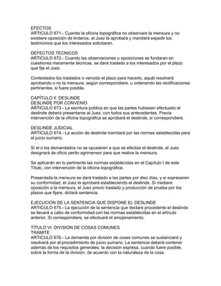 EFECTOS
ARTICULO 671.- Cuando la oficina topográfica no observare la mensura y no
existiere oposición de linderos, el Juez la aprobará y mandará expedir los
testimonios que los interesados solicitaren.
DEFECTOS TECNICOS
ARTICULO 672.- Cuando las observaciones u oposiciones se fundaran en
cuestiones meramente técnicas, se dará traslado a los interesados por el plazo
que fije el Juez.
Contestados los traslados o vencido el plazo para hacerlo, aquél resolverá
aprobando o no la mensura, según correspondiere, u ordenando las rectificaciones
pertinentes, si fuere posible.
CAPÍTULO II: DESLINDE
DESLINDE POR CONVENIO
ARTICULO 673.- La escritura pública en que las partes hubiesen efectuado el
deslinde deberá presentarse al Juez, con todos sus antecedentes. Previa
intervención de la oficina topográfica se aprobará el deslinde, si correspondiere.
DESLINDE JUDICIAL
ARTICULO 674.- La acción de deslinde tramitará por las normas establecidas para
el juicio sumario.
Si el o los demandados no se opusieren a que se efectúe el deslinde, el Juez
designará de oficio perito agrimensor para que realice la mensura.
Se aplicarán en lo pertinente las normas establecidas en el Capítulo I de este
Título, con intervención de la oficina topográfica.
Presentada la mensura se dará traslado a las partes por diez días, y si expresaren
su conformidad, el Juez la aprobará estableciendo el deslinde. Si mediare
oposición a la mensura, el Juez previo traslado y producción de prueba por los
plazos que fijare, dictará sentencia.
EJECUCION DE LA SENTENCIA QUE DISPONE EL DESLINDE
ARTICULO 675.- La ejecución de la sentencia que declare procedente el deslinde
se llevará a cabo de conformidad con las normas establecidas en el artículo
anterior. Si correspondiere, se efectuará el amojonamiento.
TÍTULO VI: DIVISION DE COSAS COMUNES
TRAMITE
ARTICULO 676.- La demanda por división de cosas comunes se sustanciará y
resolverá por el procedimiento de juicio sumario. La sentencia deberá contener
además de los requisitos generales, la decisión expresa, cuando fuere posible,
sobre la forma de la división, de acuerdo con la naturaleza de la cosa.
 