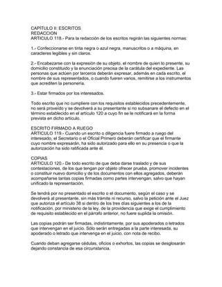 CAPÍTULO II: ESCRITOS
REDACCION
ARTICULO 118.- Para la redacción de los escritos regirán las siguientes normas:
1.- Confeccionarse en tinta negra o azul negra, manuscritos o a máquina, en
caracteres legibles y sin claros.
2.- Encabezarse con la expresión de su objeto, el nombre de quien lo presente, su
domicilio constituido y la enunciación precisa de la carátula del expediente. Las
personas que actúen por terceros deberán expresar, además en cada escrito, el
nombre de sus representados, o cuando fueren varios, remitirse a los instrumentos
que acrediten la personería.
3.- Estar firmados por los interesados.
Todo escrito que no cumpliere con los requisitos establecidos precedentemente,
no será proveído y se devolverá a su presentante si no subsanare el defecto en el
término establecido en el artículo 120 a cuyo fin se le notificará en la forma
prevista en dicho artículo.
ESCRITO FIRMADO A RUEGO
ARTICULO 119.- Cuando un escrito o diligencia fuere firmado a ruego del
interesado, el Secretario o el Oficial Primero deberán certificar que el firmante
cuyo nombre expresarán, ha sido autorizado para ello en su presencia o que la
autorización ha sido ratificada ante él.
COPIAS
ARTICULO 120.- De todo escrito de que deba darse traslado y de sus
contestaciones, de los que tengan por objeto ofrecer prueba, promover incidentes
o constituir nuevo domicilio y de los documentos con ellos agregados, deberán
acompañarse tantas copias firmadas como partes intervengan, salvo que hayan
unificado la representación.
Se tendrá por no presentado el escrito o el documento, según el caso y se
devolverá al presentante, sin más trámite ni recurso, salvo la petición ante el Juez
que autoriza el artículo 38 si dentro de los tres días siguientes a los de la
notificación, por ministerio de la ley, de la providencia que exige el cumplimiento
de requisito establecido en el párrafo anterior, no fuere suplida la omisión.
Las copias podrán ser firmadas, indistintamente, por sus apoderados o letrados
que intervengan en el juicio. Sólo serán entregadas a la parte interesada, su
apoderado o letrado que intervenga en el juicio, con nota de recibo.
Cuando deban agregarse cédulas, oficios o exhortos, las copias se desglosarán
dejando constancia de esa circunstancia.
 