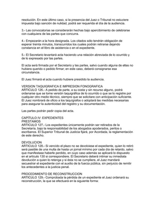 resolución. En este último caso, si la presencia del Juez o Tribunal no estuviere
impuesta bajo sanción de nulidad, podrá ser requerida el día de la audiencia.
3.- Las convocatorias se considerarán hechas bajo apercibimiento de celebrarse
con cualquiera de las partes que concurra.
4.- Empezarán a la hora designada. Los citados sólo tendrán obligación de
esperar treinta minutos, transcurridos los cuales podrán retirarse dejando
constancia en el libro de asistencia o en el expediente.
5.- El Secretario levantará acta haciendo una relación abreviada de lo ocurrido y
de lo expresado por las partes.
El acta será firmada por el Secretario y las partes, salvo cuando alguna de ellas no
hubiera querido o pedido firmar; en este caso, deberá consignarse esa
circunstancia.
El Juez firmará el acta cuando hubiere presidido la audiencia.
VERSION TAQUIGRAFICA E IMPRESION FONOGRAFICA
ARTICULO 126.- A pedido de parte, a su costa y sin recurso alguno, podrá
ordenarse que se tome versión taquigráfica de lo ocurrido o que se lo registre por
cualquier otro medio técnico, siempre que se solicitare con anticipación suficiente.
El Juez nombrará de oficio a los taquígrafos o adoptará las medidas necesarias
para asegurar la autenticidad del registro y su documentación.
Las partes podrán pedir copia del acta.
CAPÍTULO IV: EXPEDIENTES
PRESTAMOS
ARTICULO 127.- Los expedientes únicamente podrán ser retirados de la
Secretaría, bajo la responsabilidad de los abogados apoderados, peritos o
escribanos. El Superior Tribunal de Justicia fijará, por Acordada, la reglamentación
de este derecho.
DEVOLUCION
ARTICULO 128.- Si vencido el plazo no se devolviese el expediente, quien lo retiró
será pasible de una multa de hasta un jornal mínimo por cada día de retardo, salvo
que manifestase haberle perdido, en cuyo caso además se aplicará lo dispuesto
en el artículo 130 si correspondiere. El Secretario deberá intimar su inmediata
devolución a quien lo retenga y si ésta no se cumpliere, el Juez mandará
secuestrar el expediente con el auxilio de la fuerza pública, sin perjuicio de remitir
los antecedentes a la justicia penal.
PROCEDIMIENTO DE RECONSTRUCCION
ARTICULO 129.- Comprobada la pérdida de un expediente el Juez ordenará su
reconstrucción, la que se efectuará en la siguiente forma:
 