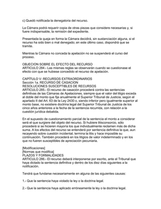 c) Quedó notificada la denegatoria del recurso.
La Cámara podrá requerir copia de otras piezas que considere necesarias y, si
fuere indispensable, la remisión del expediente.
Presentada la queja en forma la Cámara decidirá, sin sustanciación alguna, si el
recurso ha sido bien o mal denegado; en este último caso, dispondrá que se
tramite.
Mientras la Cámara no conceda la apelación no se suspenderá el curso del
proceso.
OBJECION SOBRE EL EFECTO DEL RECURSO
ARTICULO 284.- Las mismas reglas se observarán cuando se cuestionase el
efecto con que se hubiese concedido el recurso de apelación.
CAPÍTULO V: RECURSOS EXTRAORDINARIOS
Sección 1a. RECURSO DE CASACION
RESOLUCIONES SUSCEPTIBLES DE RECURSOS
ARTICULO 285.- El recurso de casación procederá contra las sentencias
definitivas de las Cámaras de Apelaciones, siempre que el valor del litigio exceda
al doble del monto que fije anualmente el Superior Tribunal de Justicia, según el
apartado II del Art. 63 de la Ley 2430 o, siendo inferior pero igualmente superior al
monto base, no existiere doctrina legal del Superior Tribunal de Justicia de los
cinco años anteriores a la fecha de la sentencia recurrida, con relación a la
cuestión jurídica debatida.
En el supuesto de cuestionamiento parcial de la sentencia el monto a considerar
será el que surgiere del objeto del recurso. Si hubiere litisconsorcio, sólo
procederá si se hicieren mayoría los que individualmente reclamen más de dicha
suma. A los efectos del recurso se entenderá por sentencia definitiva la que, aun
recayendo sobre cuestión incidental, termina la litis y hace imposible su
continuación. También procederá en los litigios de valor indeterminado y en los
que no fueren susceptibles de apreciación pecuniaria.
[Modificaciones]
[Normas que modifica]
PLAZOS Y FORMALIDADES
ARTICULO 286.- El recurso deberá interponerse por escrito, ante el Tribunal que
haya dictado la sentencia definitiva y dentro de los diez días siguientes a la
notificación.
Tendrá que fundarse necesariamente en alguna de las siguientes causas:
1.- Que la sentencia haya violado la ley o la doctrina legal.
2.- Que la sentencia haya aplicado erróneamente la ley o la doctrina legal.
 