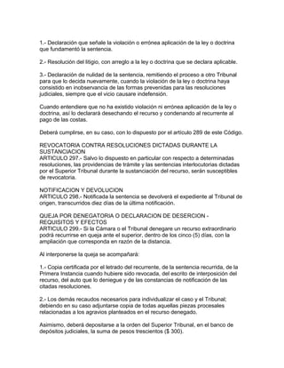 1.- Declaración que señale la violación o errónea aplicación de la ley o doctrina
que fundamentó la sentencia.
2.- Resolución del litigio, con arreglo a la ley o doctrina que se declara aplicable.
3.- Declaración de nulidad de la sentencia, remitiendo el proceso a otro Tribunal
para que lo decida nuevamente, cuando la violación de la ley o doctrina haya
consistido en inobservancia de las formas prevenidas para las resoluciones
judiciales, siempre que el vicio causare indefensión.
Cuando entendiere que no ha existido violación ni errónea aplicación de la ley o
doctrina, así lo declarará desechando el recurso y condenando al recurrente al
pago de las costas.
Deberá cumplirse, en su caso, con lo dispuesto por el artículo 289 de este Código.
REVOCATORIA CONTRA RESOLUCIONES DICTADAS DURANTE LA
SUSTANCIACION
ARTICULO 297.- Salvo lo dispuesto en particular con respecto a determinadas
resoluciones, las providencias de trámite y las sentencias interlocutorias dictadas
por el Superior Tribunal durante la sustanciación del recurso, serán susceptibles
de revocatoria.
NOTIFICACION Y DEVOLUCION
ARTICULO 298.- Notificada la sentencia se devolverá el expediente al Tribunal de
origen, transcurridos diez días de la última notificación.
QUEJA POR DENEGATORIA O DECLARACION DE DESERCION -
REQUISITOS Y EFECTOS
ARTICULO 299.- Si la Cámara o el Tribunal denegare un recurso extraordinario
podrá recurrirse en queja ante el superior, dentro de los cinco (5) días, con la
ampliación que corresponda en razón de la distancia.
Al interponerse la queja se acompañará:
1.- Copia certificada por el letrado del recurrente, de la sentencia recurrida, de la
Primera Instancia cuando hubiere sido revocada, del escrito de interposición del
recurso, del auto que lo deniegue y de las constancias de notificación de las
citadas resoluciones.
2.- Los demás recaudos necesarios para individualizar el caso y el Tribunal;
debiendo en su caso adjuntarse copia de todas aquellas piezas procesales
relacionadas a los agravios planteados en el recurso denegado.
Asimismo, deberá depositarse a la orden del Superior Tribunal, en el banco de
depósitos judiciales, la suma de pesos trescientos ($ 300).
 