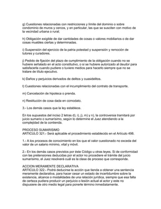 g) Cuestiones relacionadas con restricciones y límite del dominio o sobre
condominio de muros y cercos, y en particular, las que se susciten con motivo de
la vecindad urbana o rural;
h) Obligación exigible de dar cantidades de cosas o valores mobiliarios o de dar
cosas muebles ciertas y determinadas.
i) Suspensión del ejercicio de la patria potestad y suspensión y remoción de
tutores y curadores.
j) Pedido de fijación del plazo de cumplimiento de la obligación cuando no se
hubiere señalado en el acto constitutivo, o si se hubiere autorizado al deudor para
satisfacerla cuando pudiere o tuviere medios para hacerlo siempre que no se
tratare de título ejecutivo.
k) Daños y perjuicios derivados de delitos y cuasidelitos.
l) Cuestiones relacionadas con el incumplimiento del contrato de transporte.
m) Cancelación de hipoteca o prenda.
n) Restitución de cosa dada en comodato.
3.- Los demás casos que la ley establece.
En los supuestos del inciso 2 letras d), i), j), m) y n), la controversia tramitará por
juicio sumario o sumarísimo, según lo determine el Juez atendiendo a la
complejidad de la contienda.
PROCESO SUMARISIMO
ARTICULO 321.- Será aplicable el procedimiento establecido en el Artículo 498.
1.- A los procesos de conocimiento en los que el valor cuestionado no exceda del
valor de un salario mínimo, vital y móvil.
2.- En los demás casos previstos por éste Código u otras leyes. Si de conformidad
con las pretensiones deducidas por el actor no procediere el trámite del juicio
sumarísimo, el Juez resolverá cuál es la clase de proceso que corresponde.
ACCION MERAMENTE DECLARATIVA
ARTICULO 322.- Podrá deducirse la acción que tienda a obtener una sentencia
meramente declarativa, para hacer cesar un estado de incertidumbre sobre la
existencia, alcance o modalidades de una relación jurídica, siempre que esa falta
de certeza pudiera producir un perjuicio o lesión actual al actor y este no
dispusiere de otro medio legal para ponerle término inmediatamente.
 