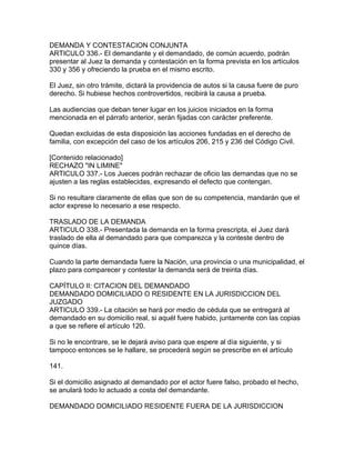 DEMANDA Y CONTESTACION CONJUNTA
ARTICULO 336.- El demandante y el demandado, de común acuerdo, podrán
presentar al Juez la demanda y contestación en la forma prevista en los artículos
330 y 356 y ofreciendo la prueba en el mismo escrito.
El Juez, sin otro trámite, dictará la providencia de autos si la causa fuere de puro
derecho. Si hubiese hechos controvertidos, recibirá la causa a prueba.
Las audiencias que deban tener lugar en los juicios iniciados en la forma
mencionada en el párrafo anterior, serán fijadas con carácter preferente.
Quedan excluidas de esta disposición las acciones fundadas en el derecho de
familia, con excepción del caso de los artículos 206, 215 y 236 del Código Civil.
[Contenido relacionado]
RECHAZO "IN LIMINE"
ARTICULO 337.- Los Jueces podrán rechazar de oficio las demandas que no se
ajusten a las reglas establecidas, expresando el defecto que contengan.
Si no resultare claramente de ellas que son de su competencia, mandarán que el
actor exprese lo necesario a ese respecto.
TRASLADO DE LA DEMANDA
ARTICULO 338.- Presentada la demanda en la forma prescripta, el Juez dará
traslado de ella al demandado para que comparezca y la conteste dentro de
quince días.
Cuando la parte demandada fuere la Nación, una provincia o una municipalidad, el
plazo para comparecer y contestar la demanda será de treinta días.
CAPÍTULO II: CITACION DEL DEMANDADO
DEMANDADO DOMICILIADO O RESIDENTE EN LA JURISDICCION DEL
JUZGADO
ARTICULO 339.- La citación se hará por medio de cédula que se entregará al
demandado en su domicilio real, si aquél fuere habido, juntamente con las copias
a que se refiere el artículo 120.
Si no le encontrare, se le dejará aviso para que espere al día siguiente, y si
tampoco entonces se le hallare, se procederá según se prescribe en el artículo
141.
Si el domicilio asignado al demandado por el actor fuere falso, probado el hecho,
se anulará todo lo actuado a costa del demandante.
DEMANDADO DOMICILIADO RESIDENTE FUERA DE LA JURISDICCION
 