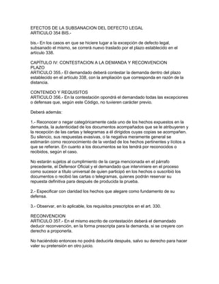 EFECTOS DE LA SUBSANACION DEL DEFECTO LEGAL
ARTICULO 354 BIS.-
bis.- En los casos en que se hiciere lugar a la excepción de defecto legal,
subsanado el mismo, se correrá nuevo traslado por el plazo establecido en el
artículo 338.
CAPÍTULO IV: CONTESTACION A LA DEMANDA Y RECONVENCION
PLAZO
ARTICULO 355.- El demandado deberá contestar la demanda dentro del plazo
establecido en el artículo 338, con la ampliación que corresponda en razón de la
distancia.
CONTENIDO Y REQUISITOS
ARTICULO 356.- En la contestación opondrá el demandado todas las excepciones
o defensas que, según este Código, no tuvieren carácter previo.
Deberá además:
1.- Reconocer o negar categóricamente cada uno de los hechos expuestos en la
demanda, la autenticidad de los documentos acompañados que se le atribuyeren y
la recepción de las cartas y telegramas a él dirigidos cuyas copias se acompañen.
Su silencio, sus respuestas evasivas, o la negativa meramente general se
estimarán como reconocimiento de la verdad de los hechos pertinentes y lícitos a
que se refieran. En cuanto a los documentos se los tendrá por reconocidos o
recibidos, según el caso.
No estarán sujetos al cumplimiento de la carga mencionada en el párrafo
precedente, el Defensor Oficial y el demandado que interviniere en el proceso
como sucesor a título universal de quien participó en los hechos o suscribió los
documentos o recibió las cartas o telegramas, quienes podrán reservar su
repuesta definitiva para después de producida la prueba.
2.- Especificar con claridad los hechos que alegare como fundamento de su
defensa.
3.- Observar, en lo aplicable, los requisitos prescriptos en el art. 330.
RECONVENCION
ARTICULO 357.- En el mismo escrito de contestación deberá el demandado
deducir reconvención, en la forma prescripta para la demanda, si se creyere con
derecho a proponerla.
No haciéndolo entonces no podrá deducirla después, salvo su derecho para hacer
valer su pretensión en otro juicio.
 