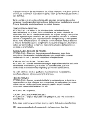 F) Si como resultado del tratamiento de los puntos anteriores, no hubiese prueba a
producir, se conferirá un nuevo traslado por su orden quedando la causa conclusa
para definitiva.
De lo ocurrido en la presente audiencia, sólo se dejará constancia de aquellos
temas que importen por el conocimiento que de los mismos pueda llegar a tener el
Tribunal de Alzada, a criterio del Juez, o a pedido de parte.
CONCURRENCIA PERSONAL
ARTICULO 362.- La audiencia del artículo anterior, deberá ser tomada
inexcusablemente por el Juez, con la presencia de las partes, salvo que se
domicilien a más de 200 kilómetros del asiento del Juzgado en cuyo caso podrán
hacerse representar por apoderado. El Juez que ordene o consienta lo contrario,
perderá su competencia para seguir conociendo en el proceso y se hará pasible
de una multa de hasta el cinco por ciento de su remuneración mensual debiendo
el Tribunal de Alzada vigilar su cumplimiento. En cuanto a las partes, las mismas
podrán ser conminadas a comparecer mediante la aplicación de las sanciones
previstas en el artículo 37.
CLAUSURA DEL PERIODO DE PRUEBA
ARTICULO 363.- El período de prueba quedará clausurado antes de su
vencimiento, sin necesidad de declaración expresa, cuando todas hubiesen
quedado producidas, o las partes renunciaren a las pendientes.
ADMISIBILIDAD DE HECHO Y DE PRUEBA
ARTICULO 364.- Sólo se admitirán como objeto de prueba los hechos articulados
en demanda, reconvención y en su caso sus contestaciones, que sean
conducentes al esclarecimiento del pleito y que resulten controvertidos.
No serán admitidas pruebas que fueren manifiestamente improcedentes,
superfluas, dilatorias o innecesariamente onerosas.
HECHOS NUEVOS
ARTICULO 365.- Cuando con posterioridad a la contestación de la demanda o
reconvención ocurriese o llegase a conocimiento de las partes algún hecho que
tuviese relación con la cuestión que se ventila, podrán alegarlo hasta la
oportunidad de la audiencia del artículo 361.
ARTICULO 366.- Suprimido.
PLAZO Y OFRECIMIENTO DE PRUEBA
ARTICULO 367.- El plazo de prueba será fijado por el Juez y no excederá de
cuarenta días.
Dicho plazo es común y comenzará a correr a partir de la audiencia del artículo
361. Las pruebas deberán ofrecerse dentro de los primeros diez días.
 