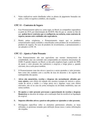 4.   Notas explicativas muito detalhadas sobre os planos de pagamento baseados em
     ações, e sobre os registros contábeis, são exigidas.


CPC 11 – Contratos de Seguro

1.   Esse Pronunciamento aplica-se, como regra, no Brasil, às companhias seguradoras
     (a partir de 2010, por determinação da SUSEP). Mas há que se atentar ao fato de
     que podem haver contratos que se configurem, na essência, como contratos de
     seguros, mesmo entre entidades não seguradoras.

2.   Dentre outras exigências, o Pronunciamento requer que os produtos
     comercializados sejam avaliados e classificados como produtos de investimentos e
     produtos de seguros. No caso de produtos de investimentos, o pronunciamento a
     ser adotado é o CPC 38.


CPC 12 – Ajuste a Valor Presente
1.   Este Pronunciamento não tem equivalente nas normas internacionais de
     contabilidade, mas seu conteúdo está compreendido em inúmeros documentos do
     IASB. O grande impacto, no Brasil, se deu pela exigência legal, a partir de 2008,
     do ajuste a valor presente dos realizáveis e exigíveis a longo prazo e, quando
     relevante, dos a curto prazo também.

2.   O Pronunciamento trata dos ativos e passivos a serem ajustados a valor presente,
     bem como dos cuidados com a escolha da taxa de desconto e do registro das
     contrapartidas dos ajustes.

3.   Ativos não monetários, receitas e despesas são normalmente afetados por
     esses ajustes, com efeitos de redução dos mesmos (compra de imóveis a prazo,
     venda de ativos a médio e a longo prazo etc.); algumas vezes com efeitos
     relevantes, não só no caso de certas transações na atividade imobiliária, mas em
     outras também.

4.   Os ajustes a valor presente provocam o aparecimento de receitas e despesas
     financeiras no decorrer do tempo, até a realização final do recebível ou liquidação
     do exigível.

5.   Impostos diferidos ativos e passivos não podem ser ajustados a valor presente.

6.   Divulgações específicas sobre os elementos patrimoniais afetados, as taxas
     utilizadas, as premissas tomadas para definição dessas taxas e outras informações
     são exigidas.


                                                                            CPC_Destaques
                                          10
 