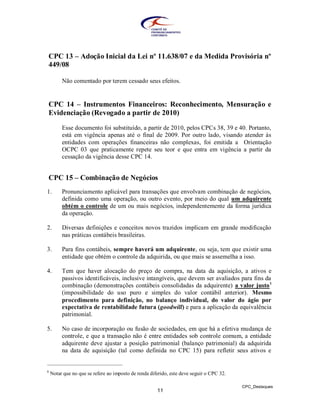 CPC 13 – Adoção Inicial da Lei nº 11.638/07 e da Medida Provisória nº
449/08

         Não comentado por terem cessado seus efeitos.


CPC 14 – Instrumentos Financeiros: Reconhecimento, Mensuração e
Evidenciação (Revogado a partir de 2010)

         Esse documento foi substituído, a partir de 2010, pelos CPCs 38, 39 e 40. Portanto,
         está em vigência apenas até o final de 2009. Por outro lado, visando atender às
         entidades com operações financeiras não complexas, foi emitida a Orientação
         OCPC 03 que praticamente repete seu teor e que entra em vigência a partir da
         cessação da vigência desse CPC 14.


CPC 15 – Combinação de Negócios
1.       Pronunciamento aplicável para transações que envolvam combinação de negócios,
         definida como uma operação, ou outro evento, por meio do qual um adquirente
         obtém o controle de um ou mais negócios, independentemente da forma jurídica
         da operação.

2.       Diversas definições e conceitos novos trazidos implicam em grande modificação
         nas práticas contábeis brasileiras.

3.       Para fins contábeis, sempre haverá um adquirente, ou seja, tem que existir uma
         entidade que obtém o controle da adquirida, ou que mais se assemelha a isso.

4.       Tem que haver alocação do preço de compra, na data da aquisição, a ativos e
         passivos identificáveis, inclusive intangíveis, que devem ser avaliados para fins da
         combinação (demonstrações contábeis consolidadas da adquirente) a valor justo 1
         (impossibilidade do uso puro e simples do valor contábil anterior). Mesmo
         procedimento para definição, no balanço individual, do valor do ágio por
         expectativa de rentabilidade futura (goodwill) e para a aplicação da equivalência
         patrimonial.

5.       No caso de incorporação ou fusão de sociedades, em que há a efetiva mudança de
         controle, e que a transação não é entre entidades sob controle comum, a entidade
         adquirente deve ajustar a posição patrimonial (balanço patrimonial) da adquirida
         na data de aquisição (tal como definida no CPC 15) para refletir seus ativos e


1
    Notar que no que se refere ao imposto de renda diferido, este deve seguir o CPC 32.

                                                                                          CPC_Destaques
                                                      11
 