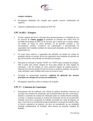 compra vantajosa.

14.   Divulgações detalhadas são exigidas para quando ocorrem combinações de
      negócios.

15.   Aspectos complementares são tratados na ICPC 09.


CPC 16 (R1) – Estoques

1.    O único impacto provável e relevante desse pronunciamento é a obrigação do uso
      do conceito de volume normal de produção na alocação dos custos fixos na
      atividade de produção de bens ou de serviços, que é aquele que se espera atingir,
      em média, ao longo de vários períodos, ou de períodos sazonais e, em
      circunstâncias normais, levando-se em consideração a não-utilização da
      capacidade total instalada resultante da manutenção planejada, das férias coletivas
      programadas etc.

2.    Os custos fixos relativos a capacidade não utilizada, em função de volume de
      produção inferior ao normal, devem ser registrados como despesas no período em
      que são incorridos, não podendo ser alocados aos estoques.

3.    Não pode ser utilizado o método “UEPS” (ou “LIFO”) para avaliação de estoques.
      Não se pode mais utilizar margem de lucro para cálculo de valor líquido de
      realização, e não há redução ao valor realizável líquido de matérias-primas e
      materiais de consumo quando for previsível que os produtos acabados, em que eles
      serão utilizados, serão vendidos pelo custo ou acima do custo.

4.    Novidade na normatização brasileira: exigência da aplicação dos mesmos
      princípios aos estoques de serviços em andamento.

5.    Divulgações específicas sobre os estoques são exigidas.


CPC 17 – Contratos de Construção

1.    Praticamente não há mudanças com relação às práticas brasileiras anteriores na
      execução dos contratos de construção, que costumeiramente não são a curto prazo.
      Quando a conclusão do contrato de construção puder ser confiavelmente estimada,
      a receita, e a despesa associada ao contrato de construção, devem ser reconhecidas
      tomando como base a proporção do trabalho executado até a data do balanço, ou
      seja, o lucro deve ser reconhecido proporcionalmente à execução do trabalho. Mas,
      se houver expectativa de prejuízo, ele deve ser reconhecido na sua totalidade
      estimada imediatamente no resultado, antes mesmo da execução completa do
      trabalho.

                                                                             CPC_Destaques
                                           13
 
