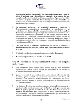 pertence a investidora. As transações ascendentes são, por exemplo, vendas de
     ativos da coligada para o investidor. As transações descendentes são, por
     exemplo, vendas de ativos do investidor para a coligada. A parte do investidor
     nos lucros e prejuízos resultantes dessas transações deve ser eliminada. Essa
     situação difere da anteriormente utilizada no Brasil quando da venda da investidora
     para a coligada, por exemplo.

6.   Os resultados decorrentes de transações ascendentes (upstream) e
     descendentes (downstream) entre a controladora e a controlada, e entre as
     controladas, não são reconhecidos nas demonstrações contábeis da vendedora.
     As transações ascendentes são, por exemplo, vendas de ativos da controlada para a
     controladora. As transações descendentes são, por exemplo, vendas de ativos da
     controladora para a controlada. Essa situação difere da anteriormente utilizada no
     Brasil quando da venda da controladora para a controlada, por exemplo, porque a
     controladora reconhecia o lucro na venda para a controlada e a eliminação só era
     efetuada na consolidação.

7.   Uma vez cessada a influência significativa ou cessado o controle, o
     investimento deve ser avaliado a valor justo como instrumento financeiro
     (CPC 38).

8.   Divulgações detalhadas sobre as coligadas e controladas são exigidas.

9.   Aspectos complementares são tratados na ICPC 09.


CPC 19 – Investimento em Empreendimento Controlado em Conjunto
(Joint Venture)
1.   Esse investimento (joint venture) existe quando dois ou mais investidores
     compartilham o controle de uma entidade, de um negócio, de um conjunto de
     ativos ou de um conjunto de operações.

2.   Quando a investida é uma entidade, deve-se, no balanço individual de cada
     investidor, aplicar o método da equivalência patrimonial e, além disso, cada
     investidor deve consolidar proporcionalmente sua participação nos ativos,
     passivos, receitas e despesas da investida, com observância do que está previsto no
     CPC 18 sobre o assunto.

3.   Na alienação de ativos da investidora para a controlada em conjunto, a
     investidora não reconhece como lucro realizado a parte proporcional que
     detém de participação na investida até a baixa do ativo nesta; o mesmo se
     aplica no sentido inverso. Essa situação difere da prática anteriormente aplicada
     no Brasil quando a investidora reconhecia o lucro na venda para a controlada em
     conjunto e a eliminação só ocorria na consolidação.

                                                                            CPC_Destaques
                                          15
 