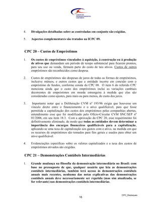 4.   Divulgações detalhadas sobre as controladas em conjunto são exigidas.

5.   Aspectos complementares são tratados na ICPC 09.



CPC 20 – Custos de Empréstimos

1.   Os custos de empréstimos vinculados à aquisição, à construção ou à produção
     de ativos que demandam um período de tempo substancial para ficarem prontos,
     para seu uso ou venda, formam parte do custo de tais ativos. Custos de outros
     empréstimos são reconhecidos como despesa.

2.   Custos de empréstimos são despesas de juros de todas as formas de empréstimos,
     inclusive mútuos, e outros custos que a entidade incorre em conexão com o
     empréstimo de fundos, conforme consta do CPC 08. O item 6 do referido CPC
     menciona ainda que o custo dos empréstimos inclui as variações cambiais
     decorrentes de empréstimos em moeda estrangeira à medida que elas são
     consideradas como ajustes, para mais ou para menos, do custo dos juros.

3.    Importante notar que a Deliberação CVM nº 193/96 exigia que houvesse um
     vínculo direto entre o financiamento e o ativo qualificável, para que fosse
     permitida a capitalização dos custos dos empréstimos pelas companhias abertas,
     entendimento esse que foi modificado pelo Ofício-Circular CVM SNC/SEP nº
     01/2006, em seu item 18.3. Com a aprovação do CPC 20, esse requerimento foi
     definitivamente eliminado, de modo que todas as entidades devem determinar a
     importância dos encargos financeiros qualificáveis para a capitalização,
     aplicando-se uma taxa de capitalização aos gastos com o ativo, na medida em que
     os recursos de empréstimos são tomados para fins gerais e usados para obter um
     ativo qualificável.

4.   Evidenciações específicas sobre os valores capitalizados e a taxa dos custos de
     empréstimos ativados são exigidas.

CPC 21 – Demonstrações Contábeis Intermediárias

1.   Grande mudança na filosofia da demonstração intermediária no Brasil: com
     base no pressuposto de que, qualquer usuário que leia as demonstrações
     contábeis intermediárias, também terá acesso às demonstrações contábeis
     anuais mais recentes, nenhuma das notas explicativas das demonstrações
     contábeis anuais deve necessariamente ser repetida (mas sim atualizada, se
     for relevante) nas demonstrações contábeis intermediárias.



                                                                        CPC_Destaques
                                        16
 