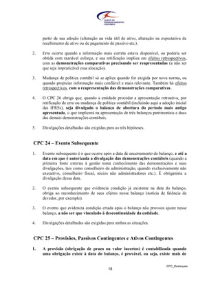 partir de sua adoção (alteração na vida útil de ativo, alteração na expectativa de
     recebimento de ativo ou de pagamento de passivo etc.).

2.   Erro ocorre quando a informação mais correta estava disponível, ou poderia ser
     obtida com razoável esforço, e sua retificação implica em efeitos retrospectivos,
     com as demonstrações comparativas precisando ser reapresentadas (a não ser
     que seja impraticável essa alocação).

3.   Mudança de política contábil só se aplica quando for exigida por nova norma, ou
     quando propiciar informação mais confiável e mais relevante. Também há efeitos
     retrospectivos, com a reapresentação das demonstrações comparativas.

4.   O CPC 26 obriga que, quando a entidade proceder a apresentação retroativa, por
     retificação de erro ou mudança de política contábil (incluindo aqui a adoção inicial
     das IFRSs), seja divulgado o balanço de abertura do período mais antigo
     apresentado, o que implicará na apresentação de três balanços patrimoniais e duas
     das demais demonstrações contábeis.

5.   Divulgações detalhadas são exigidas para as três hipóteses.


CPC 24 – Evento Subsequente

1.   Evento subsequente é o que ocorre após a data de encerramento do balanço, e até a
     data em que é autorizada a divulgação das demonstrações contábeis (quando a
     primeira fonte externa à gestão toma conhecimento das demonstrações e suas
     divulgações, tais como conselheiro de administração, quando exclusivamente não
     executivo, conselheiro fiscal, sócios não administradores etc.). É obrigatória a
     divulgação dessa data.

2.   O evento subsequente que evidencia condição já existente na data do balanço,
     obriga ao reconhecimento de seus efeitos nesse balanço (notícia de falência de
     devedor, por exemplo).

3.   O evento que evidencia condição criada após o balanço não provoca ajuste nesse
     balanço, a não ser que vinculado à descontinuidade da entidade.

4.   Divulgações detalhadas são exigidas para ambas as situações.


CPC 25 – Provisões, Passivos Contingentes e Ativos Contingentes

1.   A provisão (obrigação de prazo ou valor incertos) é contabilizada quando
     uma obrigação existe à data do balanço, é provável, ou seja, existe mais de

                                                                             CPC_Destaques
                                           18
 