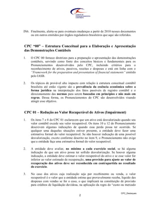 IN6. Finalmente, alerta-se para eventuais mudanças a partir de 2010 nesses documentos
     ou em outros emitidos por órgãos reguladores brasileiros que aqui são referidos.


CPC “00” – Estrutura Conceitual para a Elaboração e Apresentação
das Demonstrações Contábeis

1.   O CPC 00 fornece diretrizes para a preparação e apresentação das demonstrações
     contábeis, servindo como fonte dos conceitos básicos e fundamentais para os
     Pronunciamentos desenvolvidos pelo CPC, incluindo critérios para o
     reconhecimento de ativos, passivos, receitas e despesas e está em linha com o
     “Framework for the preparation and presentation of financial statements” emitido
     pelo IASB.

2.   Os tópicos de provável alto impacto com relação à estrutura conceitual contábil
     brasileira até então vigente são a prevalência da essência econômica sobre a
     forma jurídica na interpretação dos fatos passíveis de registro contábil e o
     direcionamento das normas para serem baseadas em princípios e não mais em
     regras. Dessa forma, os Pronunciamentos do CPC são desenvolvidos visando
     atingir esse objetivo.


CPC 01 – Redução ao Valor Recuperável de Ativos (Impairment)

1.   Os itens 7 e 8 do CPC 01 esclarecem que um ativo está desvalorizado quando seu
     valor contábil excede seu valor recuperável. Os itens 10 a 12 do Pronunciamento
     descrevem algumas indicações de quando essa perda possa ter ocorrido. Se
     qualquer uma daquelas situações estiver presente, a entidade deve fazer uma
     estimativa formal do valor recuperável. Se não houver indicação de uma possível
     desvalorização, exceto conforme descrito no item 9, o Pronunciamento não exige
     que a entidade faça uma estimativa formal do valor recuperável.

2.   A entidade deve avaliar, no mínimo a cada exercício social, se há alguma
     indicação de que um ativo possa ter sofrido desvalorização. Se houver alguma
     indicação, a entidade deve estimar o valor recuperável do ativo e se esse valor for
     inferior ao valor estimado de recuperação, uma provisão para ajuste ao valor de
     recuperação dos ativos deve ser reconhecida em contrapartida no resultado
     do exercício.

3.   No caso dos ativos cuja realização seja por recebimento ou venda, o valor
     recuperável é o valor que a entidade estima que provavelmente receba, líquido das
     despesas com vendas se for o caso, o que implicará na constituição de provisão
     para créditos de liquidação duvidosa, na aplicação da regra do “custo ou mercado

                                                                            CPC_Destaques
                                           2
 