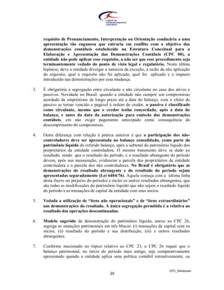 requisito de Pronunciamento, Interpretação ou Orientação conduziria a uma
     apresentação tão enganosa que entraria em conflito com o objetivo das
     demonstrações contábeis estabelecido na Estrutura Conceitual para a
     Elaboração e Apresentação das Demonstrações Contábeis (CPC 00), a
     entidade não pode aplicar esse requisito, a não ser que esse procedimento seja
     terminantemente vedado do ponto de vista legal e regulatório. Nesta última
     hipótese, deve a entidade divulgar a natureza da exceção, a razão da não aplicação
     do requisito, qual o requisito não foi aplicado, qual foi aplicado e o impacto
     introduzido nas demonstrações por essa mudança.

3.   É obrigatória a segregação entre circulante e não circulante no caso dos ativos e
     passivos. Novidade no Brasil: quando a entidade não cumprir um compromisso
     acordado de empréstimo de longo prazo até a data do balanço, com o efeito do
     passivo se tornar vencido e pagável à ordem do credor, o passivo é classificado
     como circulante, mesmo que o credor tenha concordado, após a data do
     balanço, e antes da data da autorização para emissão das demonstrações
     contábeis, em não exigir pagamento antecipado como consequência do
     descumprimento do compromisso.

4.   Outra diferença com relação à prática anterior é que a participação dos não-
     controladores deve ser apresentada no balanço consolidado, como parte do
     patrimônio líquido do referido balanço, após o subtotal do patrimônio líquido dos
     proprietários da entidade controladora. O mesmo tratamento deve se dado ao
     resultado, sendo que o resultado do período, e o resultado abrangente do período
     devem, após sua mensuração, evidenciar a parcela dos proprietários da entidade
     controladora e a parcela dos não controladores. No Brasil é obrigatório que as
     demonstrações do resultado abrangente e do resultado do período sejam
     apresentadas separadamente (Lei 6404/76). Aquela começa com a última linha
     desta (lucro ou prejuízo do período) e inclui os outros resultados abrangentes, que
     são todas as modificações do patrimônio líquido que não sejam o resultado líquido
     do período e as transações de capital da entidade com seus sócios.

5.   Vedada a utilização de “itens não operacionais” e de “itens extraordinários”
     nas demonstrações do resultado. A única segregação permitida é a relativa ao
     resultado das operações descontinuadas.

6.   Modelo sugerido da demonstração do patrimônio líquido, anexo ao CPC 26,
     segrega as mutações patrimoniais em três blocos: (i) transações de capital com os
     sócios, (ii) resultado do período e sua distribuição, (iii) e outros resultados
     abrangentes.

7.   Conforme mecionado no tópico relativo ao CPC 23, o CPC 26 requer que o
     balanço patrimonial, no início do período mais antigo, seja comparativamente
     apresentado quando a entidade aplica uma política contábil retroativamente, ou


                                                                            CPC_Destaques
                                          20
 