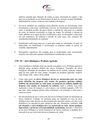 edifício) mantido para obtenção de rendas ou para valorização do capital, e não
     para uso na produção ou no fornecimento de bens ou serviços, ou para finalidades
     administrativas ou para venda no curso ordinário do negócio.

2.   Os ativos mantidos nas condições acima descritas devem ser classificados como
     investimento, e não como imobilizado, e devem ser inicialmente mensurados pelo
     custo. A entidade escolhe, daí para a frente, o método do valor justo ou o método
     do custo, de maneira consistente ao longo do tempo. Se utilizado o método de
     custo, aplicam-se as regras do ativo imobilizado e deve ser divulgado o valor justo
     em nota explicativa. Se utilizado o método do valor justo, suas variações são
     reconhecidas diretamente no resultado.

3.   Imobilizado usado parte para uso, e parte para renda ou valorização, só pode ser
     subdividido em imobilizado e investimento se puderem ambas as partes ser
     vendidas separadamente.

4.   Divulgações específicas são exigidas para as propriedades para investimento,
     inclusive seu valor justo quando contabilmente reconhecidas ao custo.


CPC 29 – Ativo Biológico e Produto Agrícola

1.   Ativo biológico é definido como um animal e/ou planta vivos. Produção agrícola é
     definida como produtos obtidos dos ativos biológicos. Exemplos de ativos
     biológicos: plantação de eucaliptos, de madeira de lei, cafezal, canavial, laranjal,
     gado de leite, gado de corte, pomar. Exemplos de produtos agrícolas: madeira,
     café, laranja, leite, carne e fruta colhida.

2.   Como regra geral, os ativos biológicos devem ser mensurados pelo seu valor
     justo, deduzido das despesas com vendas. Os produtos agrícolas colhidos
     também são mensurados ao valor justo, no momento da colheita, líquido das
     despesas com vendas, no momento da colheita. Após a colheita, esse valor
     representa o custo do estoque, e o ativo passa a ser avaliado segundo o CPC 16,
     que trata sobre estoques (muitos deles continuam a ser avaliados a valor justo e
     outros ao custo).

3.   Há uma premissa de que o valor justo dos ativos biológicos pode ser mensurado de
     forma confiável. Contudo, tal premissa pode ser rejeitada no caso de ativo
     biológico cujo valor deveria ser determinado pelo mercado, porém, este não o tem
     disponível e as alternativas para estimá-los não são, claramente, confiáveis. Em
     tais situações, o ativo biológico deve ser mensurado ao custo, menos qualquer
     depreciação e perda por irrecuperabilidade acumuladas. Quando o valor justo
     de tal ativo biológico se tornar mensurável de forma confiável, a entidade deve
     mensurá-lo ao seu valor justo menos as despesas de venda.

                                                                             CPC_Destaques
                                           22
 