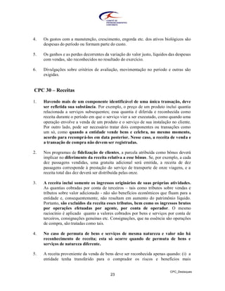 4.   Os gastos com a manutenção, crescimento, engorda etc. dos ativos biológicos são
     despesas do período ou formam parte do custo.

5.   Os ganhos e as perdas decorrentes da variação do valor justo, líquidos das despesas
     com vendas, são reconhecidos no resultado do exercício.

6.   Divulgações sobre critérios de avaliação, movimentação no período e outras são
     exigidas.


CPC 30 – Receitas

1.   Havendo mais de um componente identificável de uma única transação, deve
     ser refletida sua substância. Por exemplo, o preço de um produto inclui quantia
     relacionada a serviços subsequentes; essa quantia é diferida e reconhecida como
     receita durante o período em que o serviço vier a ser executado, como quando uma
     operação envolve a venda de um produto e o serviço de sua instalação no cliente.
     Por outro lado, pode ser necessário tratar dois componentes ou transações como
     um só, como quando a entidade vende bens e celebra, no mesmo momento,
     acordo para recomprá-los em data posterior. Nesse caso, a receita de venda e
     a transação de compra não devem ser registradas.

2.   Nos programas de fidelização de clientes, a parcela atribuída como bônus deverá
     implicar no diferimento da receita relativa a esse bônus. Se, por exemplo, a cada
     dez passagens vendidas, uma gratuita adicional será emitida, a receita de dez
     passagens corresponde à prestação do serviço de transporte de onze viagens, e a
     receita total das dez deverá ser distribuída pelas onze.

3.   A receita inclui somente os ingressos originários de suas próprias atividades.
     As quantias cobradas por conta de terceiros – tais como tributos sobre vendas e
     tributos sobre valor adicionado - não são benefícios econômicos que fluam para a
     entidade e, consequentemente, não resultam em aumento do patrimônio líquido.
     Portanto, são excluídos da receita esses tributos, bem como os ingressos brutos
     por operações efetuadas por agente, por conta de operador. O mesmo
     raciocínio é aplicado quanto a valores cobrados por bens e serviços por conta de
     terceiros, consignações genuínas etc. Consignações, que na essência são operações
     de compra, são tratadas como tais.

4.   No caso de permuta de bens e serviços de mesma natureza e valor não há
     reconhecimento de receita; esta só ocorre quando de permuta de bens e
     serviços de natureza diferente.

5.   A receita proveniente da venda de bens deve ser reconhecida apenas quando: (i) a
     entidade tenha transferido para o comprador os riscos e benefícios mais

                                                                            CPC_Destaques
                                          23
 