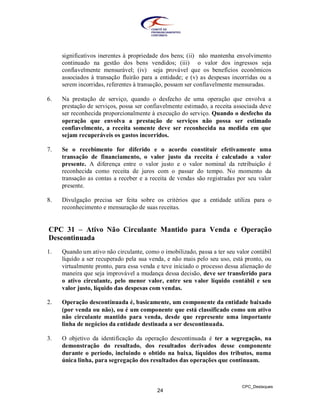 significativos inerentes à propriedade dos bens; (ii) não mantenha envolvimento
     continuado na gestão dos bens vendidos; (iii) o valor dos ingressos seja
     confiavelmente mensurável; (iv) seja provável que os benefícios econômicos
     associados à transação fluirão para a entidade; e (v) as despesas incorridas ou a
     serem incorridas, referentes à transação, possam ser confiavelmente mensuradas.

6.   Na prestação de serviço, quando o desfecho de uma operação que envolva a
     prestação de serviços, possa ser confiavelmente estimado, a receita associada deve
     ser reconhecida proporcionalmente à execução do serviço. Quando o desfecho da
     operação que envolva a prestação de serviços não possa ser estimado
     confiavelmente, a receita somente deve ser reconhecida na medida em que
     sejam recuperáveis os gastos incorridos.

7.   Se o recebimento for diferido e o acordo constituir efetivamente uma
     transação de financiamento, o valor justo da receita é calculado a valor
     presente. A diferença entre o valor justo e o valor nominal da retribuição é
     reconhecida como receita de juros com o passar do tempo. No momento da
     transação as contas a receber e a receita de vendas são registradas por seu valor
     presente.

8.   Divulgação precisa ser feita sobre os critérios que a entidade utiliza para o
     reconhecimento e mensuração de suas receitas.


CPC 31 – Ativo Não Circulante Mantido para Venda e Operação
Descontinuada
1.   Quando um ativo não circulante, como o imobilizado, passa a ter seu valor contábil
     líquido a ser recuperado pela sua venda, e não mais pelo seu uso, está pronto, ou
     virtualmente pronto, para essa venda e teve iniciado o processo dessa alienação de
     maneira que seja improvável a mudança dessa decisão, deve ser transferido para
     o ativo circulante, pelo menor valor, entre seu valor líquido contábil e seu
     valor justo, líquido das despesas com vendas.

2.   Operação descontinuada é, basicamente, um componente da entidade baixado
     (por venda ou não), ou é um componente que está classificado como um ativo
     não circulante mantido para venda, desde que represente uma importante
     linha de negócios da entidade destinada a ser descontinuada.

3.   O objetivo da identificação da operação descontinuada é ter a segregação, na
     demonstração do resultado, dos resultados derivados desse componente
     durante o período, incluindo o obtido na baixa, líquidos dos tributos, numa
     única linha, para segregação dos resultados das operações que continuam.



                                                                           CPC_Destaques
                                          24
 