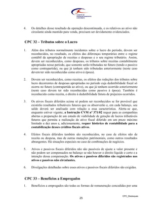 4.   Os detalhes desse resultado da operação descontinuada, e os relativos ao ativo não
     circulante ainda mantido para venda, precisam ser devidamente evidenciados.


CPC 32 – Tributos sobre o Lucro

1.   Além dos tributos normalmente incidentes sobre o lucro do período, devem ser
     reconhecidos, no resultado, os efeitos das diferenças temporárias entre o regime
     contábil da apropriação de receitas e despesas e o seu regime tributário. Assim,
     devem ser reconhecidos, como despesas, os tributos sobre receitas contabilmente
     apropriadas nesse período, que somente serão tributadas no futuro (tendo o passivo
     como contrapartida), ou que já tenham sido tributadas anteriormente (neste caso
     devem ter sido reconhecidas como ativo à época).

2.   Devem ser reconhecidos, como receitas, os efeitos das reduções dos tributos sobre
     lucro decorrentes de despesas apropriadas no período cuja dedutibilidade fiscal só
     ocorra no futuro (contrapartida ao ativo), ou que já tenham ocorrido anteriormente
     (neste caso devem ter sido reconhecidas como passivo à época). Também é
     reconhecido como receita, o direito à dedutibilidade futura de prejuízos ocorridos.

3.   Os ativos fiscais diferidos acima só podem ser reconhecidos se for provável que
     existirão resultados tributáveis futuros que os absorverão e, em cada balanço, seu
     saldo deverá ser analisado com relação a essa característica. Alerta-se que,
     enquanto estiver vigente, a Instrução CVM nº 371/02 requer para as companhias
     abertas a preparação de um estudo de viabilidade de geração de lucros tributáveis
     futuros que permita a realização do ativo fiscal diferido em um prazo máximo
     limitado a dez anos e, adicionamente, requer histórico de rentabilidade para a
     contabilização desses créditos fiscais ativos.

4.   Efeitos fiscais diferidos também são reconhecidos, no caso de efeitos não de
     receita ou despesa, mas de outras mutações patrimoniais, como outros resultados
     abrangentes. Há situações especiais no caso de combinações de negócios.

5.   Ativos e passivos fiscais diferidos não são passíveis de ajuste a valor presente e
     não podem ser compensados no balanço se não houver o direito líquido e certo e a
     intenção dessa compensação. Os ativos e passivos diferidos são registrados nos
     ativos e passivos não circulantes.

6.   Divulgações detalhadas sobre esses ativos e passivos fiscais diferidos são exigidas.


CPC 33 – Benefícios a Empregados
1.   Benefícios a empregados são todas as formas de remuneração concedidas por uma


                                                                             CPC_Destaques
                                           25
 