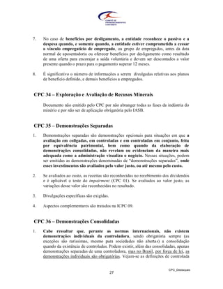 7.   No caso de benefícios por desligamento, a entidade reconhece o passivo e a
     despesa quando, e somente quando, a entidade estiver comprometida a cessar
     o vínculo empregatício de empregado, ou grupo de empregados, antes da data
     normal de aposentadoria ou oferecer benefícios por desligamento como resultado
     de uma oferta para encorajar a saída voluntária e devem ser descontados a valor
     presente quando o prazo para o pagamento superar 12 meses.

8.   É significativo o número de informações a serem divulgadas relativas aos planos
     de benefício definido, e demais benefícios a empregados.


CPC 34 – Exploração e Avaliação de Recusos Minerais

     Documento não emitido pelo CPC por não abranger todas as fases da indústria do
     minério e por não ser de aplicação obrigatória pelo IASB.


CPC 35 – Demonstrações Separadas
1.   Demonstrações separadas são demonstrações opcionais para situações em que a
     avaliação em coligadas, em controladas e em controladas em conjunto, feita
     por equivalência patrimonial, bem como quando da elaboração de
     demonstrações consolidadas, não revelam ou evidenciam da maneira mais
     adequada como a administração visualiza o negócio. Nessas situações, podem
     ser emitidas as demonstrações denominadas de “demonstrações separadas”, onde
     esses investimentos são avaliados pelo valor justo, ou até mesmo pelo custo.

2.   Se avaliados ao custo, as receitas são reconhecidas no recebimento dos dividendos
     e é aplicável o teste do impairment (CPC 01). Se avaliados ao valor justo, as
     variações desse valor são reconhecidas no resultado.

3.   Divulgações específicas são exigidas.

4.   Aspectos complementares são tratados na ICPC 09.


CPC 36 – Demonstrações Consolidadas
1.   Cabe ressaltar que, perante as normas internacionais, não existem
     demonstrações individuais da controladora, sendo obrigatória sempre (as
     exceções são raríssimas, mesmo para sociedades não abertas) a consolidação
     quando da existência de controladas. Podem existir, além das consolidadas, apenas
     demonstrações separadas de uma controladora, mas no Brasil, por força de lei, as
     demonstrações individuais são obrigatórias. Vejam-se as definições de controlada


                                                                          CPC_Destaques
                                             27
 