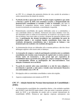 no CPC 18 e o cômputo dos potenciais direitos de voto, acordo de acionistas e
     outras características da relação de controle..

2.   No Brasil, devido à aprovação do CPC 36 pelos órgãos reguladores que assim
     o fizeram, a partir de 2010, com raríssimas exceções, a obrigatoriedade das
     demonstrações consolidadas se estendeu a todas as sociedades, não mais se
     limitando às companhias abertas; assim, mesmo as sociedades limitadas, se
     tiverem investimento em controlada, a consolidação é requerida.

3.   Demonstrações consolidadas são aquelas elaboradas como se a controladora, e
     suas controladas diretas ou indiretas, formassem uma única entidade. Com isso,
     são eliminados todos os saldos de investimentos, de recebíveis e de exigíveis entre
     elas no balanço, bem como todas as receitas e despesas de operações também entre
     elas. A participação dos demais investidores nas controladas faz parte do
     patrimônio líquido e do resultado líquido consolidados (bem como dos
     resultados abrangentes consolidados), mas é destacada no balanço e nas
     demonstrações do resultado e do resultado abrangente.

4.   As demonstrações devem ser elaboradas sob as mesmas práticas e não deve haver
     defasagem superior a dois meses entre os balanços.

5.   As transações de compra e venda de participação societária entre as entidades
     consolidadas são tratadas como transações de capital entre os sócios (como se
     fossem „ações em tesouraria‟), e não geram ágio por expectativa de
     rentabilidade futura (goodwill) nem ganho por compra vantajosa (“deságio”).
     As contrapartidas afetam as participações dos não-controladores. Essa
     situação é totalmente nova no Brasil.

6.   Na perda de controle sobre uma controlada (e se não for uma coligada), o
     investimento é ajustado a valor justo e tratado como instrumento financeiro
     em conformidade com o CPC 38.

7.   Divulgações sobre as controladas consolidadas e outras são exigidas.

8.   Aspectos complementares são tratados na ICPC 09.


CPC 37 – Adoção Inicial das Normas Internacionais de Contabilidade -
(IFRS)
1.   As demonstrações consolidadas das companhias abertas, e das entidades reguladas
     pela SUSEP e pelo BACEN (parte delas), e das que assim o quiserem, passam, a
     partir de 2010, a ser elaboradas de acordo com as normas internacionais de
     contabilidade (IFRS). Destaca-se que algumas empresas anteciparam essa


                                                                            CPC_Destaques
                                          28
 