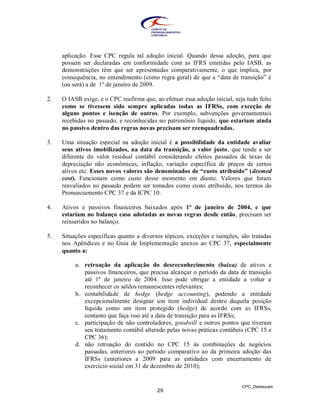 aplicação. Esse CPC regula tal adoção inicial. Quando dessa adoção, para que
     possam ser declaradas em conformidade com as IFRS emitidas pelo IASB, as
     demonstrações têm que ser apresentadas comparativamente, o que implica, por
     consequência, no entendimento (como regra geral) de que a “data de transição” é
     (ou será) a de 1º de janeiro de 2009.

2.   O IASB exige, e o CPC reafirma que, ao efetuar essa adoção inicial, seja tudo feito
     como se tivessem sido sempre aplicadas todas as IFRSs, com exceção de
     alguns pontos e isenção de outros. Por exemplo, subvenções governamentais
     recebidas no passado, e reconhecidas no patrimônio líquido, que estariam ainda
     no passivo dentro das regras novas precisam ser reenquadradas.

3.   Uma situação especial na adoção inicial é a possibilidade da entidade avaliar
     seus ativos imobilizados, na data da transição, a valor justo, que tende a ser
     diferente do valor residual contábil considerando efeitos passados de taxas de
     depreciação não econômicas, inflação, variação específica de preços de certos
     ativos etc. Esses novos valores são denominados de “custo atribuído” (deemed
     cost). Funcionam como custo desse momento em diante. Valores que foram
     reavaliados no passado podem ser tomados como custo atribuído, nos termos do
     Pronunciamento CPC 37 e da ICPC 10.

4.   Ativos e passivos financeiros baixados após 1º de janeiro de 2004, e que
     estariam no balanço caso adotadas as novas regras desde então, precisam ser
     reinseridos no balanço.

5.   Situações específicas quanto a diversos tópicos, exceções e isenções, são tratadas
     nos Apêndices e no Guia de Implementação anexos ao CPC 37, especialmente
     quanto a:

          a. retroação da aplicação do desreconhecimento (baixa) de ativos e
             passivos financeiros, que precisa alcançar o período da data de transição
             até 1º de janeiro de 2004. Isso pode obrigar a entidade a voltar a
             reconhecer os saldos remanescentes relevantes;
          b. contabilidade de hedge (hedge accounting), podendo a entidade
             excepcionalmente designar um item individual dentro daquela posição
             líquida como um item protegido (hedge) de acordo com as IFRSs,
             contanto que faça isso até a data de transição para as IFRSs;
          c. participação de não controladores, goodwill e outros pontos que tiveram
             seu tratamento contábil alterado pelas novas práticas contábeis (CPC 15 e
             CPC 36);
          d. não retroação do contido no CPC 15 às combinações de negócios
             passadas, anteriores ao período comparativo ao da primeira adoção das
             IFRSs (anteriores a 2009 para as entidades com encerramento de
             exercício social em 31 de dezembro de 2010);


                                                                            CPC_Destaques
                                          29
 
