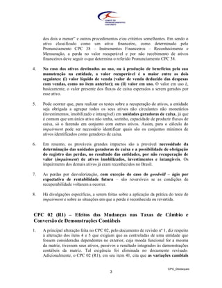 dos dois o menor” e outros procedimentos e/ou critérios semelhantes. Em sendo o
     ativo classificado como um ativo financeiro, como determinado pelo
     Pronunciamento CPC 38 – Instrumentos Financeiros – Reconhecimento e
     Mensuração, a perda no valor recuperável e por não recebimento de ativos
     financeiros deve seguir o que determina o referido Pronunciamento CPC 38.

4.   No caso dos ativos destinados ao uso, ou à produção de benefícios pela sua
     manutenção na entidade, o valor recuperável é o maior entre os dois
     seguintes: (i) valor líquido de venda (valor de venda deduzido das despesas
     com vendas, como no item anterior); ou (ii) valor em uso. O valor em uso é,
     basicamente, o valor presente dos fluxos de caixa esperados a serem gerados por
     esse ativo.

5.   Pode ocorrer que, para realizar os testes sobre a recuperação de ativos, a entidade
     seja obrigada a agrupar todos os seus ativos não circulantes não monetários
     (investimentos, imobilizado e intangível) em unidades geradoras de caixa, já que
     é comum que um único ativo não tenha, sozinho, capacidade de produzir fluxos de
     caixa, só o fazendo em conjunto com outros ativos. Assim, para o cálculo do
     impairment pode ser necessário identificar quais são os conjuntos mínimos de
     ativos identificados como geradores de caixa.

6.   Em resumo, os prováveis grandes impactos são a provável necessidade da
     determinação das unidades geradoras de caixa e a possibilidade de obrigação
     do registro das perdas, no resultado das entidades, por não recuperação de
     valor (impairment) de ativos imobilizados, investimentos e intangíveis. Os
     impairments dos demais ativos já eram reconhecidos no Brasil.

7.   As perdas por desvalorização, com exceção do caso do goodwill – ágio por
     expectativa de rentabilidade futura – são reversíveis se as condições de
     recuperabilidade voltarem a ocorrer.

8.   Há divulgações específicas, a serem feitas sobre a aplicação da prática do teste de
     impairment e sobre as situações em que a perda é reconhecida ou revertida.


CPC 02 (R1) – Efeitos das Mudanças nas Taxas de Câmbio e
Conversão de Demonstrações Contábeis
1.   A principal alteração feita no CPC 02, pelo documento de revisão nº 1, diz respeito
     à alteração dos itens 4 e 5 que exigiam que as controladas de uma entidade que
     fossem consideradas dependentes no exterior, cuja moeda funcional for a mesma
     da matriz, tivessem seus ativos, passivos e resultado integrados às demonstrações
     contábeis da matriz. Tal exigência foi eliminada no documento revisado.
     Adicionalmente, o CPC 02 (R1), em seu item 41, cita que as variações cambiais


                                                                            CPC_Destaques
                                           3
 