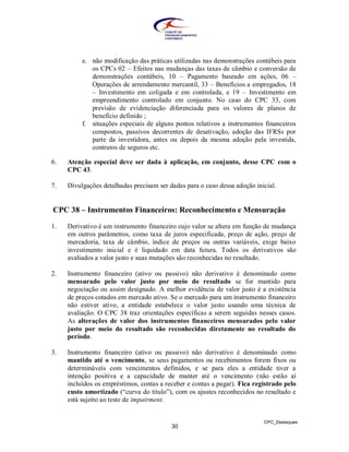 e. não modificação das práticas utilizadas nas demonstrações contábeis para
             os CPCs 02 – Efeitos nas mudanças das taxas de câmbio e conversão de
             demonstrações contábeis, 10 – Pagamento baseado em ações, 06 –
             Operações de arrendamento mercantil, 33 – Benefícios a empregados, 18
             – Investimento em coligada e em controlada, e 19 – Investimento em
             empreendimento controlado em conjunto. No caso do CPC 33, com
             previsão de evidenciação diferenciada para os valores de planos de
             benefício definido ;
          f. situações especiais de alguns pontos relativos a instrumentos financeiros
             compostos, passivos decorrentes de desativação, adoção das IFRSs por
             parte da investidora, antes ou depois da mesma adoção pela investida,
             contratos de seguros etc.

6.   Atenção especial deve ser dada à aplicação, em conjunto, desse CPC com o
     CPC 43.

7.   Divulgações detalhadas precisam ser dadas para o caso dessa adoção inicial.


CPC 38 – Instrumentos Financeiros: Reconhecimento e Mensuração

1.   Derivativo é um instrumento financeiro cujo valor se altera em função de mudança
     em outros parâmetros, como taxa de juros especificada, preço de ação, preço de
     mercadoria, taxa de câmbio, índice de preços ou outras variáveis, exige baixo
     investimento inicial e é liquidado em data futura. Todos os derivativos são
     avaliados a valor justo e suas mutações são reconhecidas no resultado.

2.   Instrumento financeiro (ativo ou passivo) não derivativo é denominado como
     mensurado pelo valor justo por meio do resultado se for mantido para
     negociação ou assim designado. A melhor evidência de valor justo é a existência
     de preços cotados em mercado ativo. Se o mercado para um instrumento financeiro
     não estiver ativo, a entidade estabelece o valor justo usando uma técnica de
     avaliação. O CPC 38 traz orientações específicas a serem seguidas nesses casos.
     As alterações de valor dos instrumentos financeiros mensurados pelo valor
     justo por meio do resultado são reconhecidas diretamente no resultado do
     período.

3.   Instrumento financeiro (ativo ou passivo) não derivativo é denominado como
     mantido até o vencimento, se seus pagamentos ou recebimentos forem fixos ou
     determináveis com vencimentos definidos, e se para eles a entidade tiver a
     intenção positiva e a capacidade de manter até o vencimento (não estão aí
     incluídos os empréstimos, contas a receber e contas a pagar). Fica registrado pelo
     custo amortizado (“curva do título”), com os ajustes reconhecidos no resultado e
     está sujeito ao teste de impairment.


                                                                           CPC_Destaques
                                          30
 