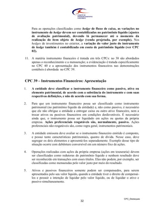 Para as operações classificadas como hedge de fluxo de caixa, as variações no
     instrumento de hedge devem ser contabilizadas no patrimônio líquido (ajustes
     de avaliação patrimonial), devendo lá permanecer até o momento da
     realização do item objeto de hedge (venda projetada, por exemplo). Nos
     hedges de investimentos no exterior, a variação do valor justo do instrumento
     de hedge também é contabilizada em conta de patrimônio líquido (ver CPC
     02).

11. A matéria instrumento financeiro é tratada em três CPCs: no 38 são abordados
    apenas o reconhecimento e a mensuração; a evidenciação é tratada especificamente
    no CPC 40 e a apresentação dos instrumentos financeiros nas demonstrações
    contábeis é abordada no CPC 39.


CPC 39 – Instrumentos Financeiros: Apresentação
1.   A entidade deve classificar o instrumento financeiro como passivo, ativo ou
     elemento patrimonial, de acordo com a substância do instrumento e com suas
     respectivas definições, e não de acordo com sua forma.

2.   Para que um instrumento financeiro possa ser classificado como instrumento
     patrimonial (no patrimônio líquido da entidade) e, não como passivo, é necessário
     que ele não obrigue a entidade a entregar caixa ou outro ativo financeiro, nem a
     trocar ativos ou passivos financeiros em condições desfavoráveis. É necessário
     ainda que, o instrumento possa ser liquidado em ações ou quotas da própria
     empresa. Ações preferenciais resgatáveis são, normalmente, passivo. Ações
     preferenciais não resgatáveis são, como regra geral, instrumentos patrimoniais.

3.   A entidade emissora deve avaliar se o instrumento financeiro emitido é composto,
     e possui tanto características patrimoniais, quanto de dívida. Nesse caso, deve
     segregar os dois elementos e apresentá-los separadamente. Exemplo desse tipo de
     situação ocorre com debênture conversível em um número fixo de ações.

4.   Operações realizadas com ações da própria empresa (ações em tesouraria) devem
     ser classificadas como redutoras do patrimônio líquido e nenhum resultado deve
     ser reconhecido em transações com esses títulos. Elas não podem, por exemplo, ser
     classificadas como mensuradas pelo valor justo por meio do resultado.

5.   Ativos e passivos financeiros somente podem ser compensados, para serem
     apresentados pelo seu valor líquido, quando a entidade tiver o direito de compensá -
     los e possuir a intenção de liquidar pelo valor líquido, ou de liquidar o ativo e
     passivo simultaneamente.




                                                                             CPC_Destaques
                                           32
 