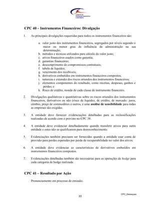 CPC 40 – Instrumentos Financeiros: Divulgação

1.   As principais divulgações requeridas para todos os instrumentos financeiros são:

          a. valor justo dos instrumentos financeiros, segregados por níveis segundo o
              maior ou menor grau de influência da administração na sua
              determinação;
          b. métodos e técnicas utilizados para cálculo do valor justo;
          c. ativos financeiros usados como garantia;
          d. garantias financeiras;
          e. descumprimento de compromissos contratuais;
          f. tabela de liquidez;
          g. vencimento dos recebíveis;
          h. derivativos embutidos em instrumentos financeiros compostos;
          i. natureza e extensão dos riscos oriundos dos instrumentos financeiros;
          j. elementos componentes do resultado, como receitas, despesas, ganhos e
              perdas; e
          k. Risco de crédito, moeda de cada classe de instrumento financeiro.

2.   Divulgações qualitativas e quantitativas sobre os riscos oriundos dos instrumentos
     financeiros, derivativos ou não (risco de liquidez, de crédito, de mercado: juros,
     câmbio, preço de commodities e outros, e uma análise de sensibilidade para todas
     as empresas são exigidas.

3.   A entidade deve fornecer evidenciações detalhadas para as reclassificações
     realizadas de acordo com o previsto no CPC 38.

4.   A entidade deve evidenciar detalhadamente quando transferir ativos para outra
     entidade e estes não se qualificarem para desreconhecimento.

5.   Evidenciações também precisam ser fornecidas quando a entidade usar conta de
     provisão para perdas esperadas por perda de recuperabilidade no valor dos ativos.

6.   A entidade deve evidenciar as características de derivativos embutidos em
     instrumentos financeiros compostos.

7.   Evidenciações detalhadas também são necessárias para as operações de hedge para
     cada categoria de hedge realizada.


CPC 41 – Resultado por Ação

     Pronunciamento em processo de emissão.



                                                                            CPC_Destaques
                                          33
 