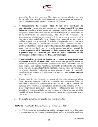 concessões de serviços públicos. São vários os setores afetados por essa
     interpretação. Por exemplo, distribuidoras de energia, empresas de saneamento
     básico, concessionárias de rodovias e ferrovias, entre outras.

2.   A infraestrutura da concessão deixa de ser ativo imobilizado da
     concessionária e passa a ser representada por um ativo intangível e/ou ativo
     financeiro quando os ativos, objetos de concessão, não são ativos imobilizados
     sob genuíno controle da concessionária. Por serem bens públicos, de fato não são
     ativos imobilizados da concessionária, mas do poder concedente. Na
     concessionária, esses ativos representam o direito de acessar e explorar o ativo,
     mas não o ativo imobilizado em si. Dessa forma, depreende-se que o que a
     entidade adquire, com a construção, é o direito de exploração, que se caracteriza
     como ativo intangível, e é amortizado de acordo com a sua vida útil para a
     entidade, vida útil essa limitada ao prazo da concessão. Em certas circunstâncias,
     esses valores, ao invés de se transformarem em ativos intangíveis,
     transformam-se em ativos financeiros, verdadeiros contas a receber, caso haja
     a garantia legal ou contratual por parte do poder concedente de sua
     recuperação e de tal forma que lhe dê essa caracterização.

3.   A concessionária, ao construir (mesmo terceirizando tal construção), deve
     reconhecer a receita de construção, como se estivesse prestando serviço de
     construção, mesmo que juridicamente a concessionária esteja realizando a obra em
     nome próprio. Essa receita é reconhecida imputando, contabilmente, uma margem
     sobre esse serviço. A contrapartida da receita não é caixa, mas o ativo intangível
     ou o ativo financeiro explicados no item anterior. O custo da construção
     transforma-se em despesa, e é confrontado com a receita, apurando-se resultado
     nessa atividade.

4.   Quando parte do valor investido for ressarcível pelo poder concedente, ela se
     destaca do ativo intangível, e deve ser registrado como instrumento financeiro.
     Esse valor é reconhecido e contabilizado conforme o CPC 38. As receitas e os
     custos de novas construções, ou melhorias, são reconhecidos conforme o CPC 17,
     e os compromissos com gastos para manter a infraestrutura com um nível
     específico de operacionalidade, ou para recuperar a infraestrutura na condição
     especificada antes de devolvê-la ao concedente, devem ser registrados de acordo
     com o CPC 25.

5.   Divulgações específicas são exigidas para essas concessões.


ICPC 02 – Contrato de Construção do Setor Imobiliário
1.   A ICPC determina que a entidade deve avaliar cada contrato, a fim de determinar
     o momento em que um contrato de construção de imóvel se enquadra no alcance


                                                                           CPC_Destaques
                                          35
 