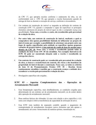 do CPC 17, que apropria receitas conforme o andamento da obra, ou em
     conformidade com o CPC 30, que apropria a receita basicamente quando da
     entrega do bem ou durante a execução do serviço, conforme a circunstância.

2.   Um contrato de construção de imóvel se enquadra na definição de contrato de
     construção (CPC 17), quando o comprador é capaz de especificar os principais
     elementos estruturais do projeto do imóvel (quer ou não o comprador exerça essa
     possibilidade). Nesse caso, a receita e o custo, são reconhecidos pelo percentual
     de evolução da obra.

3.   Por outro lado, um contrato de construção de imóvel, mediante o qual os
     compradores têm apenas possibilidade limitada de influenciar no projeto do
     imóvel (como por exemplo: a possibilidade de selecionar um projeto entre um
     leque de opções especificadas pela entidade ou especificar apenas pequenas
     variações do projeto básico), é um contrato de venda de bens de acordo com o
     alcance do CPC 30. Nesse caso, a receita é reconhecida quando todas as
     condições do item 14 do CPC 30 são atendidas. Nos exemplos ilustrativos da
     ICPC 02 pode ser encontrada situação onde a receita é reconhecida na
     entrega das chaves.

4.   Um contrato de construção pode ser reconhecido pelo percentual da evolução
     da obra, se houver a transferência do controle, dos riscos e dos benefícios da
     propriedade de imóvel durante a construção. Nesse caso, se todos os critérios
     do item 14 do Pronunciamento Técnico CPC 30 – Receitas forem
     continuamente atendidos à medida que a construção avança a entidade deve
     reconhecer a receita pelo percentual de evolução da obra.

5.   Divulgações específicas são exigidas.


ICPC 03 – Aspectos               Complementares           das    -   Operações       de
Arrendamento Mercantil

1.   Essa Interpretação especifica, mais detalhadamente, as condições exigidas para
     determinação de um contrato ser de arrendamento mercantil, ou de conter dentro
     dele operação de arrendamento mercantil.

2.   Duas análises básicas são efetuadas: (i) uma com relação a ativo específico; e (ii)
     outra com relação à efetiva transferência da capacidade de utilização do ativo.

3.   Essa ICPC trata também da separação contábil, quando o pagamento da
     contraprestação de arrendamento incorpora outros elementos que não apenas o
     arrendamento, tal como: fornecimento de matérias-primas, manutenção etc.


                                                                            CPC_Destaques
                                             36
 
