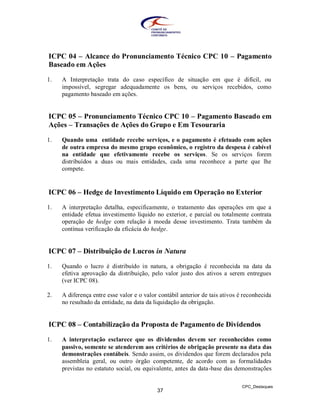 ICPC 04 – Alcance do Pronunciamento Técnico CPC 10 – Pagamento
Baseado em Ações

1.   A Interpretação trata do caso específico de situação em que é difícil, ou
     impossível, segregar adequadamente os bens, ou serviços recebidos, como
     pagamento baseado em ações.


ICPC 05 – Pronunciamento Técnico CPC 10 – Pagamento Baseado em
Ações – Transações de Ações do Grupo e Em Tesouraria

1.   Quando uma entidade recebe serviços, e o pagamento é efetuado com ações
     de outra empresa do mesmo grupo econômico, o registro da despesa é cabível
     na entidade que efetivamente recebe os serviços. Se os serviços forem
     distribuídos a duas ou mais entidades, cada uma reconhece a parte que lhe
     compete.


ICPC 06 – Hedge de Investimento Líquido em Operação no Exterior

1.   A interpretação detalha, especificamente, o tratamento das operações em que a
     entidade efetua investimento líquido no exterior, e parcial ou totalmente contrata
     operação de hedge com relação à moeda desse investimento. Trata também da
     contínua verificação da eficácia do hedge.


ICPC 07 – Distribuição de Lucros in Natura

1.   Quando o lucro é distribuído in natura, a obrigação é reconhecida na data da
     efetiva aprovação da distribuição, pelo valor justo dos ativos a serem entregues
     (ver ICPC 08).

2.   A diferença entre esse valor e o valor contábil anterior de tais ativos é reconhecida
     no resultado da entidade, na data da liquidação da obrigação.


ICPC 08 – Contabilização da Proposta de Pagamento de Dividendos

1.   A interpretação esclarece que os dividendos devem ser reconhecidos como
     passivo, somente se atenderem aos critérios de obrigação presente na data das
     demonstrações contábeis. Sendo assim, os dividendos que forem declarados pela
     assembleia geral, ou outro órgão competente, de acordo com as formalidades
     previstas no estatuto social, ou equivalente, antes da data-base das demonstrações

                                                                              CPC_Destaques
                                           37
 