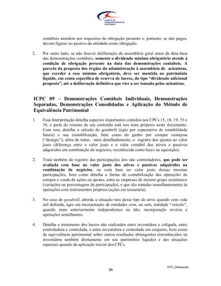 contábeis atendem aos requisitos de obrigação presente e, portanto, se não pagos,
     devem figurar no passivo da entidade como obrigação.

2.   Por outro lado, se não houver deliberação da assembleia geral antes da data-base
     das demonstrações contábeis, somente o dividendo mínimo obrigatório atende à
     condição de obrigação presente na data das demonstrações contábeis. A
     parcela da proposta dos órgãos da administração à assembleia de acionistas,
     que exceder a esse mínimo obrigatório, deve ser mantida no patrimônio
     líquido, em conta específica de reserva de lucros, do tipo “dividendo adicional
     proposto”, até a deliberação definitiva que vier a ser tomada pelos acionistas.


ICPC 09 – Demonstrações Contábeis Individuais, Demonstrações
Separadas, Demonstrações Consolidadas e Aplicação do Método de
Equivalência Patrimonial
1.   Essa Interpretação detalha aspectos importantes contidos nos CPCs 15, 18, 19, 35 e
     36, e parte do resumo de seu conteúdo está nos itens próprios neste documento.
     Com isso, detalha o cálculo do goodwill (ágio por expectativa de rentabilidade
     futura) e sua contabilização, bem como do ganho por compra vantajosa
     (“deságio”), além de tratar, mais detalhadamente, o registro dos ajustes ao valor
     justo (diferença entre o valor justo e o valor contábil dos ativos e passivos
     adquiridos em combinação de negócios, reconhecida como lucro na aquisição).

2.   Trata também do registro das participações dos não controladores, que pode ser
     avaliada com base no valor justo dos ativos e passivos adquiridos na
     combinação de negócios, ou com base no valor justo dessas mesmas
     participações, bem como detalha a forma de contabilização das operações de
     compra e venda de ações ou quotas, entre as empresas de mesmo grupo econômico
     (variações na porcentagem de participação), e que são tratadas semelhantemente às
     operações com instrumentos próprios (ações em tesouraria).

3.   No caso do goodwill, aborda a situação rara desse tipo de ativo quando com vida
     útil definida, ágio em incorporação de entidades com, ou sem, entidade “veículo”,
     quando eram anteriormente independentes ou não, incorporação reversa e
     operações semelhantes.

4.   Detalha o tratamento dos lucros não realizados entre investidora e coligada, entre
     controladora e controlada, e entre investidora e controlada em conjunto, bem como
     da equivalência patrimonial sobre outros resultados abrangentes (reconhecidos na
     investidora também diretamente em seu patrimônio líquido) e das situações
     especiais quando da aplicação inicial dos CPCs.




                                                                           CPC_Destaques
                                          38
 