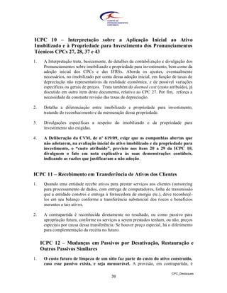ICPC 10 – Interpretação sobre a Aplicação Inicial ao Ativo
Imobilizado e à Propriedade para Investimento dos Pronunciamentos
Técnicos CPCs 27, 28, 37 e 43
1.    A Interpretação trata, basicamente, de detalhes da contabilização e divulgação dos
      Pronunciamentos sobre imobilizado e propriedade para investimento, bem como da
      adoção inicial dos CPCs e das IFRSs. Aborda os ajustes, eventualmente
      necessários, no imobilizado por conta dessa adoção inicial, em função de taxas de
      depreciação não representativas da realidade econômica, e de possível variações
      específicas ou gerais de preços. Trata também do deemed cost (custo atribuído), já
      discutido em outro item deste documento, relativo ao CPC 27. Por fim, reforça a
      necessidade da constante revisão das taxas de depreciação.

2.    Detalha a diferenciação entre imobilizado e propriedade para investimento,
      tratando do reconhecimento e da mensuração dessa propriedade.

3.    Divulgações específicas a respeito do imobilizado e da propriedade para
      investimento são exigidas.

4.    A Deliberação da CVM, de nº 619/09, exige que as companhias abertas que
      não adotarem, na avaliação inicial do ativo imobilizado e da propriedade para
      investimento, o “custo atribuído”, previsto nos itens 20 a 29 da ICPC 10,
      divulguem o fato em nota explicativa às suas demonstrações contábeis,
      indicando as razões que justificaram a não adoção.


ICPC 11 – Recebimento em Transferência de Ativos dos Clientes
1.    Quando uma entidade recebe ativos para prestar serviços aos clientes (outsorcing
      para processamento de dados, com entrega de computadores, linha de transmissão
      que a entidade constroi e entrega à fornecedora de energia etc.), deve reconhecê-
      los em seu balanço conforme a transferência substancial dos riscos e benefícios
      inerentes a tais ativos.

2.    A contrapartida é reconhecida diretamente no resultado, ou como passivo para
      apropriação futura, conforme os serviços a serem prestados tenham, ou não, preços
      especiais por causa dessa transferência. Se houver preço especial, há o diferimento
      para complementação da receita no futuro.


     ICPC 12 – Mudanças em Passivos por Desativação, Restauração e
     Outros Passivos Similares
1.    O custo futuro de limpeza de um sítio faz parte do custo do ativo construído,
      caso esse passivo exista, e seja mensurável. A provisão, em contrapartida, é

                                                                             CPC_Destaques
                                           39
 