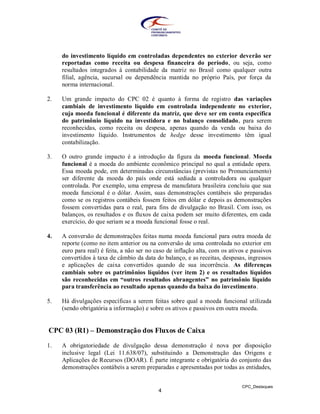do investimento líquido em controladas dependentes no exterior deverão ser
     reportadas como receita ou despesa financeira do período, ou seja, como
     resultados integrados à contabilidade da matriz no Brasil como qualquer outra
     filial, agência, sucursal ou dependência mantida no próprio País, por força da
     norma internacional.

2.   Um grande impacto do CPC 02 é quanto à forma de registro das variações
     cambiais de investimento líquido em controlada independente no exterior,
     cuja moeda funcional é diferente da matriz, que deve ser em conta específica
     do patrimônio líquido na investidora e no balanço consolidado, para serem
     reconhecidas, como receita ou despesa, apenas quando da venda ou baixa do
     investimento líquido. Instrumentos de hedge desse investimento têm igual
     contabilização.

3.   O outro grande impacto é a introdução da figura da moeda funcional. Moeda
     funcional é a moeda do ambiente econômico principal no qual a entidade opera.
     Essa moeda pode, em determinadas circunstâncias (previstas no Pronunciamento)
     ser diferente da moeda do país onde está sediada a controladora ou qualquer
     controlada. Por exemplo, uma empresa de manufatura brasileira concluiu que sua
     moeda funcional é o dólar. Assim, suas demonstrações contábeis são preparadas
     como se os registros contábeis fossem feitos em dólar e depois as demonstrações
     fossem convertidas para o real, para fins de divulgação no Brasil. Com isso, os
     balanços, os resultados e os fluxos de caixa podem ser muito diferentes, em cada
     exercício, do que seriam se a moeda funcional fosse o real.

4.   A conversão de demonstrações feitas numa moeda funcional para outra moeda de
     reporte (como no item anterior ou na conversão de uma controlada no exterior em
     euro para real) é feita, a não ser no caso de inflação alta, com os ativos e passivos
     convertidos à taxa de câmbio da data do balanço, e as receitas, despesas, ingressos
     e aplicações de caixa convertidos quando de sua incorrência. As diferenças
     cambiais sobre os patrimônios líquidos (ver item 2) e os resultados líquidos
     são reconhecidas em “outros resultados abrangentes” no patrimônio líquido
     para transferência ao resultado apenas quando da baixa do investimento.

5.   Há divulgações específicas a serem feitas sobre qual a moeda funcional utilizada
     (sendo obrigatória a informação) e sobre os ativos e passivos em outra moeda.


CPC 03 (R1) – Demonstração dos Fluxos de Caixa

1.   A obrigatoriedade de divulgação dessa demonstração é nova por disposição
     inclusive legal (Lei 11.638/07), substituindo a Demonstração das Origens e
     Aplicações de Recursos (DOAR). É parte integrante e obrigatória do conjunto das
     demonstrações contábeis a serem preparadas e apresentadas por todas as entidades,


                                                                              CPC_Destaques
                                            4
 