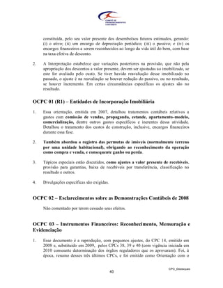 constituída, pelo seu valor presente dos desembolsos futuros estimados, gerando:
     (i) o ativo; (ii) um encargo de depreciação periódico; (iii) o passivo; e (iv) os
     encargos financeiros a serem reconhecidos ao longo da vida útil do bem, com base
     na taxa efetiva de desconto.

2.   A Interpretação estabelece que variações posteriores na provisão, que não pela
     apropriação dos descontos a valor presente, devem ser ajustadas ao imobilizado, se
     este for avaliado pelo custo. Se tiver havido reavaliação desse imobilizado no
     passado, o ajuste é na reavaliação se houver redução do passivo, ou no resultado,
     se houver incremento. Em certas circunstâncias específicas os ajustes são no
     resultado.


OCPC 01 (R1) – Entidades de Incorporação Imobiliária
1.   Essa orientação, emitida em 2007, detalhou tratamentos contábeis relativos a
     gastos com comissão de vendas, propaganda, estande, apartamento-modelo,
     comercialização, dentre outros gastos específicos e inerentes dessa atividade.
     Detalhou o tratamento dos custos de construção, inclusive, encargos financeiros
     durante essa fase.

2.   Também abordou o registro das permutas de imóveis (normalmente terreno
     por uma unidade habitacional), obrigando ao reconhecimento da operação
     como compra e venda, e consequente ganho ou perda.

3.   Tópicos especiais estão discutidos, como ajustes a valor presente de recebíveis,
     provisão para garantias, baixa de recebíveis por transferência, classificação no
     resultado e outros.

4.   Divulgações específicas são exigidas.


OCPC 02 – Esclarecimentos sobre as Demonstrações Contábeis de 2008
     Não comentado por terem cessado seus efeitos.


OCPC 03 – Instrumentos Financeiros: Reconhecimento, Mensuração e
Evidenciação

1.   Esse documento é a reprodução, com pequenos ajustes, do CPC 14, emitido em
     2008 e, substituído em 2009, pelos CPCs 38, 39 e 40 (com vigência iniciada em
     2010 consoante determinação dos órgãos reguladores que os aprovaram). Foi, à
     época, resumo desses três últimos CPCs, e foi emitido como Orientação com o


                                                                           CPC_Destaques
                                             40
 