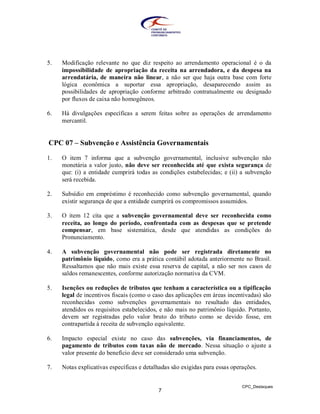 5.   Modificação relevante no que diz respeito ao arrendamento operacional é o da
     impossibilidade de apropriação da receita na arrendadora, e da despesa na
     arrendatária, de maneira não linear, a não ser que haja outra base com forte
     lógica econômica a suportar essa apropriação, desaparecendo assim as
     possibilidades de apropriação conforme arbitrado contratualmente ou designado
     por fluxos de caixa não homogêneos.

6.   Há divulgações específicas a serem feitas sobre as operações de arrendamento
     mercantil.


CPC 07 – Subvenção e Assistência Governamentais

1.   O item 7 informa que a subvenção governamental, inclusive subvenção não
     monetária a valor justo, não deve ser reconhecida até que exista segurança de
     que: (i) a entidade cumprirá todas as condições estabelecidas; e (ii) a subvenção
     será recebida.

2.   Subsídio em empréstimo é reconhecido como subvenção governamental, quando
     existir segurança de que a entidade cumprirá os compromissos assumidos.

3.   O item 12 cita que a subvenção governamental deve ser reconhecida como
     receita, ao longo do período, confrontada com as despesas que se pretende
     compensar, em base sistemática, desde que atendidas as condições do
     Pronunciamento.

4.   A subvenção governamental não pode ser registrada diretamente no
     patrimônio líquido, como era a prática contábil adotada anteriormente no Brasil.
     Ressaltamos que não mais existe essa reserva de capital, a não ser nos casos de
     saldos remanescentes, conforme autorização normativa da CVM.

5.   Isenções ou reduções de tributos que tenham a característica ou a tipificação
     legal de incentivos fiscais (como o caso das aplicações em áreas incentivadas) são
     reconhecidas como subvenções governamentais no resultado das entidades,
     atendidos os requisitos estabelecidos, e não mais no patrimônio líquido. Portanto,
     devem ser registradas pelo valor bruto do tributo como se devido fosse, em
     contrapartida à receita de subvenção equivalente.

6.   Impacto especial existe no caso das subvenções, via financiamentos, de
     pagamento de tributos com taxas não de mercado. Nessa situação o ajuste a
     valor presente do benefício deve ser considerado uma subvenção.

7.   Notas explicativas específicas e detalhadas são exigidas para essas operações.


                                                                             CPC_Destaques
                                           7
 