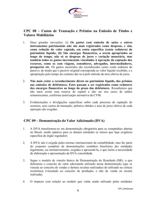 CPC 08 – Custos de Transação e Prêmios na Emissão de Títulos e
Valores Mobiliários

1.   Duas grandes inovações: (i) Os gastos com emissão de ações e outros
     instrumentos patrimoniais não são mais registrados como despesas, e sim,
     como redução do valor captado, em conta específica (conta redutora) do
     patrimônio líquido; (ii) São encargos financeiros, a serem apropriados ao
     longo do tempo, não só as despesas de juros e variação monetária, mas
     também todos os gastos incrementais vinculados à operação da captação dos
     recursos, como os com viagens, consultores, advogados, intermediadores,
     prospectos etc. Os gastos incorridos são reconhecidos como conta redutora do
     passivo, de modo que o passivo original corresponda ao valor líquido recebido, e a
     apropriação pelo tempo do contrato dar-se-á pelo método da taxa efetiva de juros.

2.   Não mais existe o reconhecimento direto no patrimônio líquido, dos prêmios
     nas emissões de debêntures. Estes passam a ser registrados como redutores
     dos encargos financeiros ao longo do prazo das debêntures. Ressaltamos que
     não mais existe essa reserva de capital a não ser nos casos de saldos
     remanescentes, conforme autorização normativa da CVM.

3.   Evidenciações e divulgações específicas sobre cada processo de captação de
     recursos, seus custos de transação, prêmios obtidos e taxa de juros efetiva de cada
     operação são exigidas.


CPC 09 – Demonstração do Valor Adicionado (DVA)

1.   A DVA transformou-se em demonstração obrigatória para as companhias abertas
     no Brasil, sendo optativa para as demais entidades (a menos que haja exigência
     específica de órgão regulador).

2.   A DVA não é exigida pelas normas internacionais de contabilidade, mas faz parte
     do conjunto completo de demonstrações contábeis brasileiras das entidades
     legalmente, ou normativamente, exigidas a apresentá-la, o que inclui a necessidade
     de elaboração e apresentação da DVA consolidada.

3.   Segue o modelo de vínculo básico da Demonstração do Resultado (DR), o que
     diferencia o conceito de valor adicionado utilizado nessa demonstração (que se
     vincula ao conceito de vendas e demais receitas realizadas) do utilizado na ciência
     econômica (vinculado ao conceito de produção, e não de venda ou receita
     realizada).

4.   O impacto com relação ao modelo que vinha sendo utilizado pelas entidades

                                                                            CPC_Destaques
                                           8
 