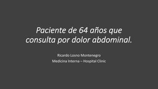 Paciente de 64 años que
consulta por dolor abdominal.
Ricardo Losno Montenegro
Medicina Interna – Hospital Clinic
 