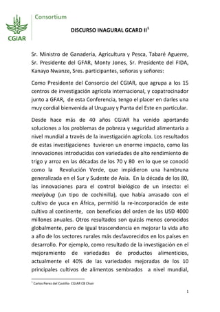 DISCURSO INAGURAL GCARD II 1



Sr. Ministro de Ganadería, Agricultura y Pesca, Tabaré Aguerre,
Sr. Presidente del GFAR, Monty Jones, Sr. Presidente del FIDA,
Kanayo Nwanze, Sres. participantes, señoras y señores:

Como Presidente del Consorcio del CGIAR, que agrupa a los 15
centros de investigación agrícola internacional, y copatrocinador
junto a GFAR, de esta Conferencia, tengo el placer en darles una
muy cordial bienvenida al Uruguay y Punta del Este en particular.

Desde hace más de 40 años CGIAR ha venido aportando
soluciones a los problemas de pobreza y seguridad alimentaria a
nivel mundial a través de la investigación agrícola. Los resultados
de estas investigaciones tuvieron un enorme impacto, como las
innovaciones introducidas con variedades de alto rendimiento de
trigo y arroz en las décadas de los 70 y 80 en lo que se conoció
como la Revolución Verde, que impidieron una hambruna
generalizada en el Sur y Sudeste de Asia. En la década de los 80,
las innovaciones para el control biológico de un insecto: el
mealybug (un tipo de cochinilla), que había arrasado con el
cultivo de yuca en África, permitió la re-incorporación de este
cultivo al continente, con beneficios del orden de los USD 4000
millones anuales. Otros resultados son quizás menos conocidos
globalmente, pero de igual trascendencia en mejorar la vida año
a año de los sectores rurales más desfavorecidos en los países en
desarrollo. Por ejemplo, como resultado de la investigación en el
mejoramiento de variedades de productos alimenticios,
actualmente el 40% de las variedades mejoradas de los 10
principales cultivos de alimentos sembrados a nivel mundial,
1
    Carlos Perez del Castillo- CGIAR CB Chair

                                                                  1
 