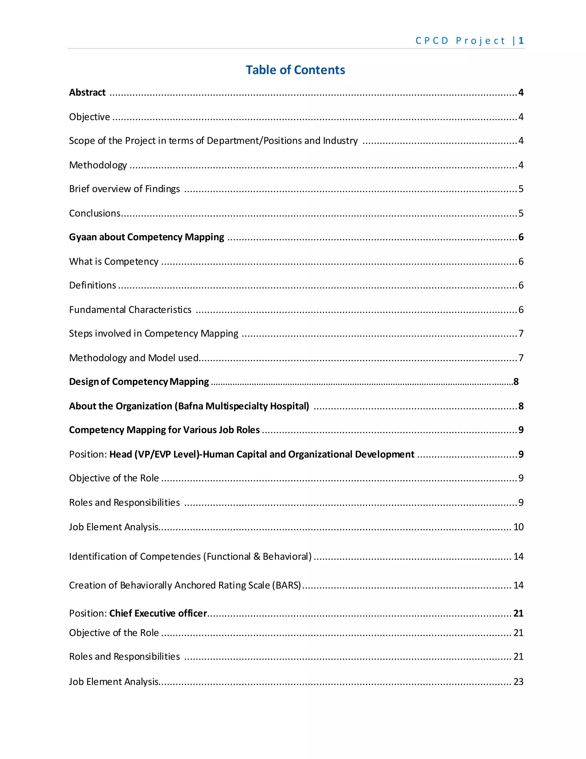 C P C D P r o j e c t | 1
Table of Contents
Abstract ..............................................................................................................................................4
Objective .............................................................................................................................................4
Scope of the Project in terms of Department/Positions and Industry ......................................................4
Methodology .......................................................................................................................................4
Brief overview of Findings ....................................................................................................................5
Conclusions..........................................................................................................................................5
Gyaan about Competency Mapping .....................................................................................................6
What is Competency ............................................................................................................................6
Definitions ...........................................................................................................................................6
Fundamental Characteristics ................................................................................................................6
Steps involved in Competency Mapping ................................................................................................7
Methodology and Model used...............................................................................................................7
Designof CompetencyMapping………………………………………………………………………………………………………………8
About the Organization (Bafna Multispecialty Hospital) .......................................................................8
Competency Mapping for Various Job Roles .........................................................................................9
Position: Head (VP/EVP Level)-Human Capital and Organizational Development ...................................9
Objective of the Role ............................................................................................................................9
Roles and Responsibilities ....................................................................................................................9
Job Element Analysis........................................................................................................................... 10
Identification of Competencies (Functional & Behavioral) .....................................................................14
Creation of Behaviorally Anchored Rating Scale (BARS).........................................................................14
Position: Chief Executive officer..........................................................................................................21
Objective of the Role .......................................................................................................................... 21
Roles and Responsibilities .................................................................................................................. 21
Job Element Analysis........................................................................................................................... 23
 