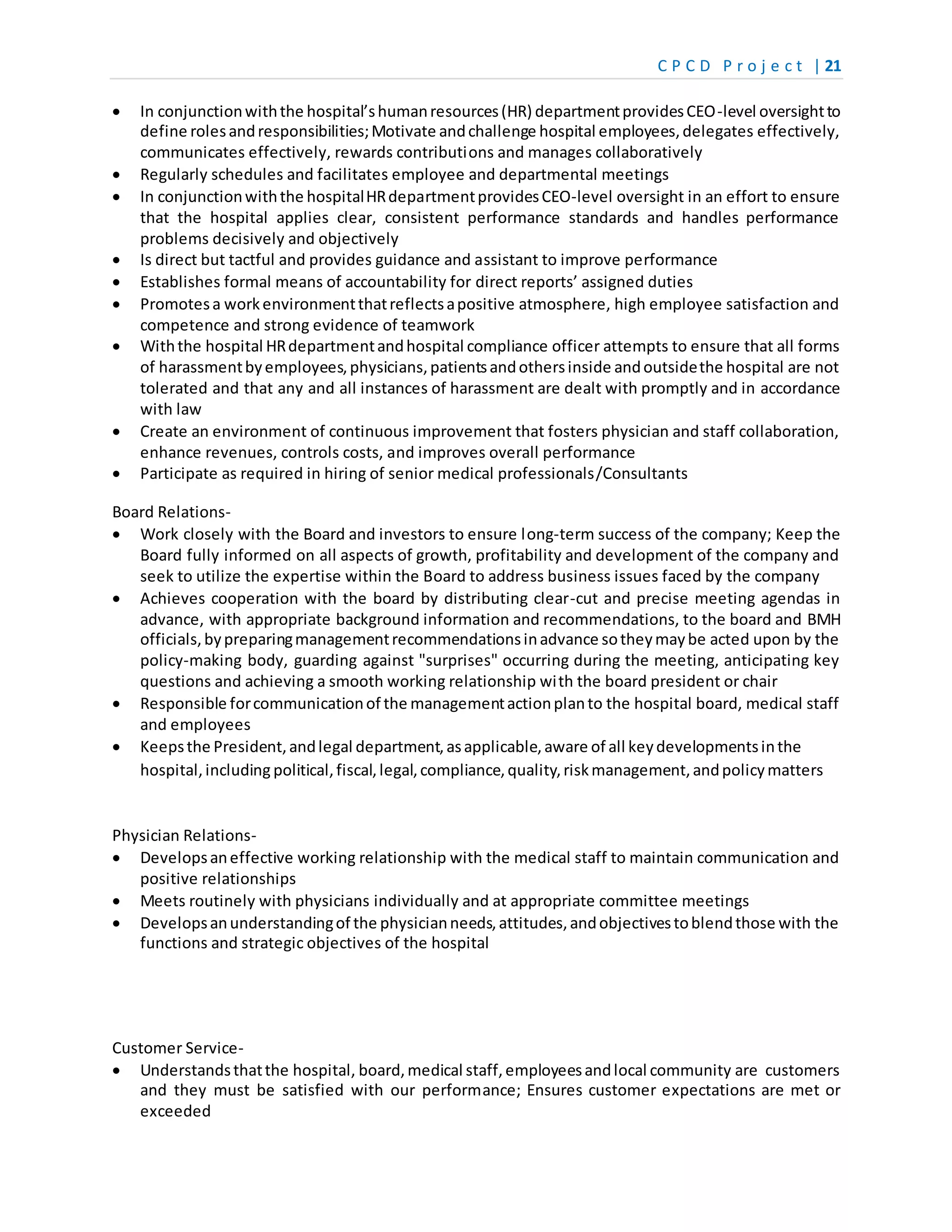 C P C D P r o j e c t | 21
 In conjunctionwiththe hospital’shumanresources(HR) departmentprovidesCEO-level oversightto
define rolesandresponsibilities;Motivate andchallenge hospital employees,delegates effectively,
communicates effectively, rewards contributions and manages collaboratively
 Regularly schedules and facilitates employee and departmental meetings
 In conjunctionwiththe hospitalHRdepartmentprovidesCEO-level oversight in an effort to ensure
that the hospital applies clear, consistent performance standards and handles performance
problems decisively and objectively
 Is direct but tactful and provides guidance and assistant to improve performance
 Establishes formal means of accountability for direct reports’ assigned duties
 Promotesa workenvironmentthatreflectsapositive atmosphere, high employee satisfaction and
competence and strong evidence of teamwork
 Withthe hospital HRdepartmentandhospital compliance officer attempts to ensure that all forms
of harassmentbyemployees,physicians,patientsandothersinside andoutsidethe hospital are not
tolerated and that any and all instances of harassment are dealt with promptly and in accordance
with law
 Create an environment of continuous improvement that fosters physician and staff collaboration,
enhance revenues, controls costs, and improves overall performance
 Participate as required in hiring of senior medical professionals/Consultants
Board Relations-
 Work closely with the Board and investors to ensure long-term success of the company; Keep the
Board fully informed on all aspects of growth, profitability and development of the company and
seek to utilize the expertise within the Board to address business issues faced by the company
 Achieves cooperation with the board by distributing clear-cut and precise meeting agendas in
advance, with appropriate background information and recommendations, to the board and BMH
officials,bypreparingmanagementrecommendationsinadvance sotheymaybe acted upon by the
policy-making body, guarding against "surprises" occurring during the meeting, anticipating key
questions and achieving a smooth working relationship with the board president or chair
 Responsible forcommunicationof the managementactionplanto the hospital board, medical staff
and employees
 Keepsthe President,andlegal department,asapplicable,aware of all keydevelopmentsinthe
hospital,including political,fiscal,legal,compliance,quality,riskmanagement,andpolicymatters
Physician Relations-
 Developsaneffective working relationship with the medical staff to maintain communication and
positive relationships
 Meets routinely with physicians individually and at appropriate committee meetings
 Developsanunderstandingof the physicianneeds,attitudes,andobjectivestoblendthose with the
functions and strategic objectives of the hospital
Customer Service-
 Understandsthatthe hospital, board,medical staff,employeesandlocal community are customers
and they must be satisfied with our performance; Ensures customer expectations are met or
exceeded
 