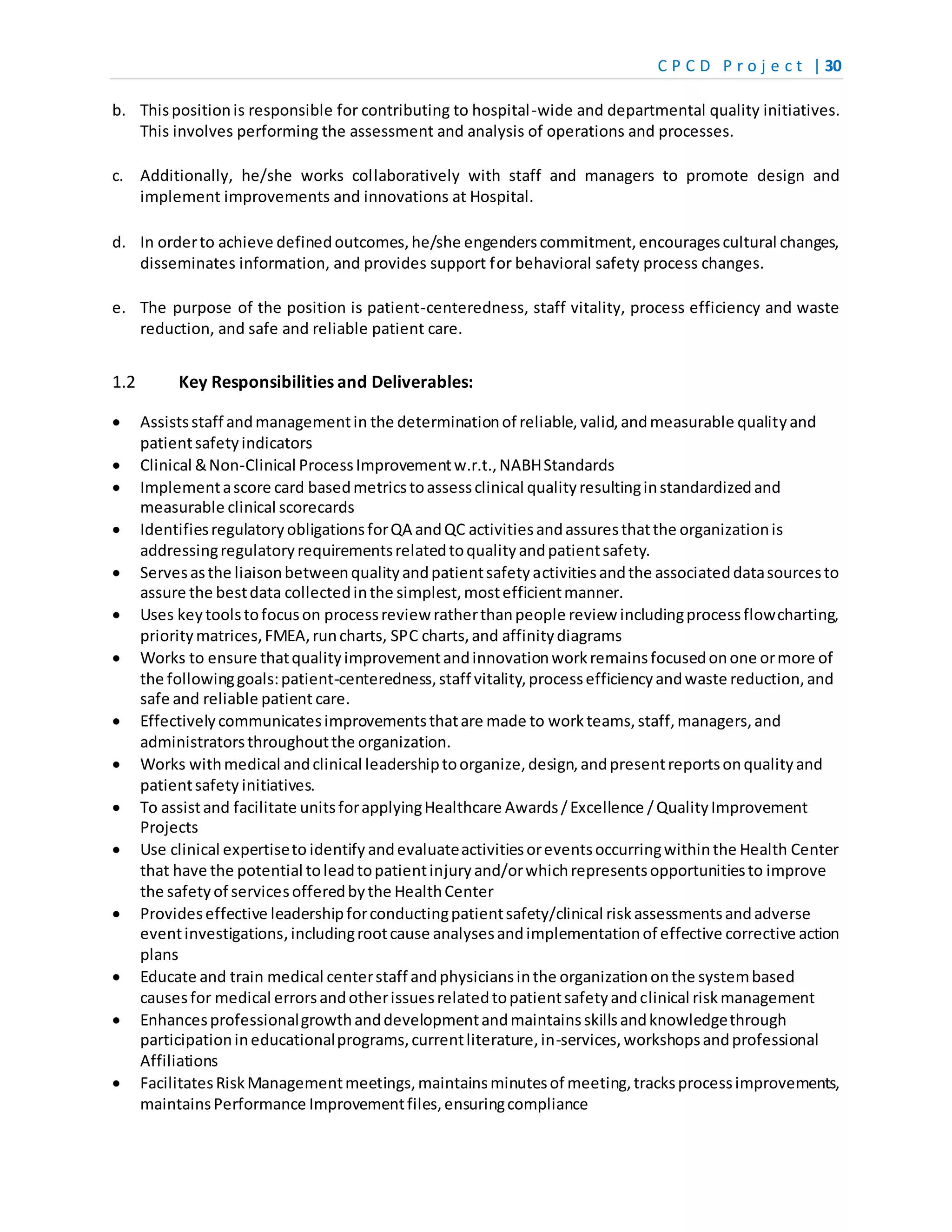 C P C D P r o j e c t | 30
b. Thispositionis responsible for contributing to hospital-wide and departmental quality initiatives.
This involves performing the assessment and analysis of operations and processes.
c. Additionally, he/she works collaboratively with staff and managers to promote design and
implement improvements and innovations at Hospital.
d. In orderto achieve definedoutcomes,he/she engenderscommitment,encouragescultural changes,
disseminates information, and provides support for behavioral safety process changes.
e. The purpose of the position is patient-centeredness, staff vitality, process efficiency and waste
reduction, and safe and reliable patient care.
1.2 Key Responsibilities and Deliverables:
 Assistsstaff andmanagementin the determinationof reliable,valid,andmeasurable qualityand
patientsafetyindicators
 Clinical &Non-Clinical ProcessImprovementw.r.t.,NABHStandards
 Implementascore card basedmetricstoassessclinical qualityresultinginstandardizedand
measurable clinical scorecards
 IdentifiesregulatoryobligationsforQA andQC activitiesandassuresthatthe organizationis
addressingregulatoryrequirementsrelatedtoqualityandpatientsafety.
 Servesasthe liaisonbetweenqualityandpatientsafetyactivitiesandthe associateddatasourcesto
assure the bestdata collectedinthe simplest,mostefficientmanner.
 Uses keytoolstofocuson processreview ratherthanpeople review includingprocessflowcharting,
prioritymatrices,FMEA,runcharts, SPC charts,and affinitydiagrams
 Works to ensure thatqualityimprovementandinnovationworkremainsfocusedonone ormore of
the followinggoals:patient-centeredness,staff vitality,processefficiencyandwaste reduction,and
safe and reliable patient care.
 Effectivelycommunicatesimprovementsthatare made to workteams,staff,managers,and
administratorsthroughoutthe organization.
 Works withmedical andclinical leadershiptoorganize,design,andpresentreportsonqualityand
patientsafety initiatives.
 To assistand facilitate unitsforapplyingHealthcare Awards/Excellence /QualityImprovement
Projects
 Use clinical expertiseto identify andevaluateactivitiesoreventsoccurringwithinthe Health Center
that have the potential toleadtopatientinjuryand/orwhichrepresentsopportunitiesto improve
the safetyof servicesofferedbythe HealthCenter
 Provideseffective leadershipforconductingpatientsafety/clinical riskassessmentsandadverse
eventinvestigations,includingrootcause analysesandimplementationof effective corrective action
plans
 Educate and train medical centerstaff andphysiciansinthe organizationonthe systembased
causesfor medical errorsandotherissuesrelatedtopatientsafetyandclinical riskmanagement
 Enhancesprofessionalgrowthanddevelopmentandmaintainsskillsandknowledgethrough
participationineducationalprograms,currentliterature,in-services,workshopsandprofessional
Affiliations
 FacilitatesRiskManagementmeetings,maintainsminutesof meeting,tracksprocessimprovements,
maintainsPerformance Improvementfiles,ensuringcompliance
 