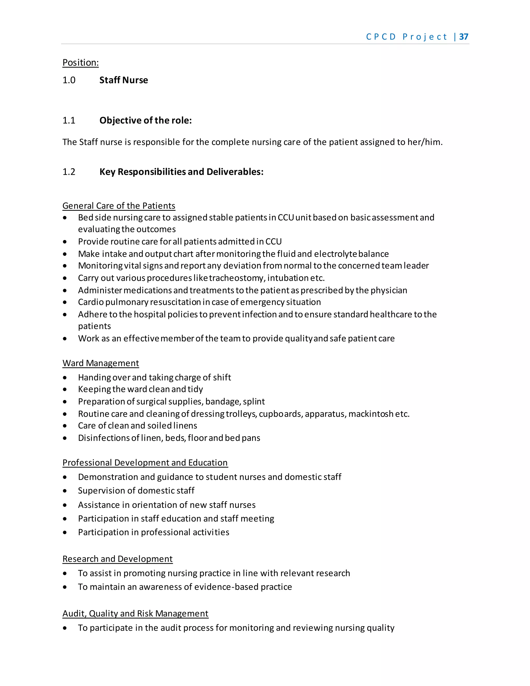 C P C D P r o j e c t | 37
Position:
1.0 Staff Nurse
1.1 Objective of the role:
The Staff nurse is responsible for the complete nursing care of the patient assigned to her/him.
1.2 Key Responsibilities and Deliverables:
General Care of the Patients
 Bedside nursingcare to assignedstable patientsinCCUunitbasedon basicassessmentand
evaluatingthe outcomes
 Provide routine care forall patientsadmittedinCCU
 Make intake andoutputchart aftermonitoringthe fluidand electrolytebalance
 Monitoringvital signsandreportany deviationfromnormal tothe concernedteamleader
 Carry out variousproceduresliketracheostomy,intubationetc.
 Administermedicationsandtreatmentstothe patientasprescribedbythe physician
 Cardiopulmonaryresuscitationincase of emergencysituation
 Adhere tothe hospital policiestopreventinfectionandtoensure standardhealthcare tothe
patients
 Work as an effectivememberof the teamto provide qualityandsafe patientcare
Ward Management
 Handingoverand takingcharge of shift
 Keepingthe wardcleanandtidy
 Preparationof surgical supplies,bandage,splint
 Routine care and cleaningof dressingtrolleys,cupboards,apparatus,mackintoshetc.
 Care of cleanand soiledlinens
 Disinfectionsof linen, beds,floorandbedpans
Professional Development and Education
 Demonstration and guidance to student nurses and domestic staff
 Supervision of domestic staff
 Assistance in orientation of new staff nurses
 Participation in staff education and staff meeting
 Participation in professional activities
Research and Development
 To assist in promoting nursing practice in line with relevant research
 To maintain an awareness of evidence-based practice
Audit, Quality and Risk Management
 To participate in the audit process for monitoring and reviewing nursing quality
 
