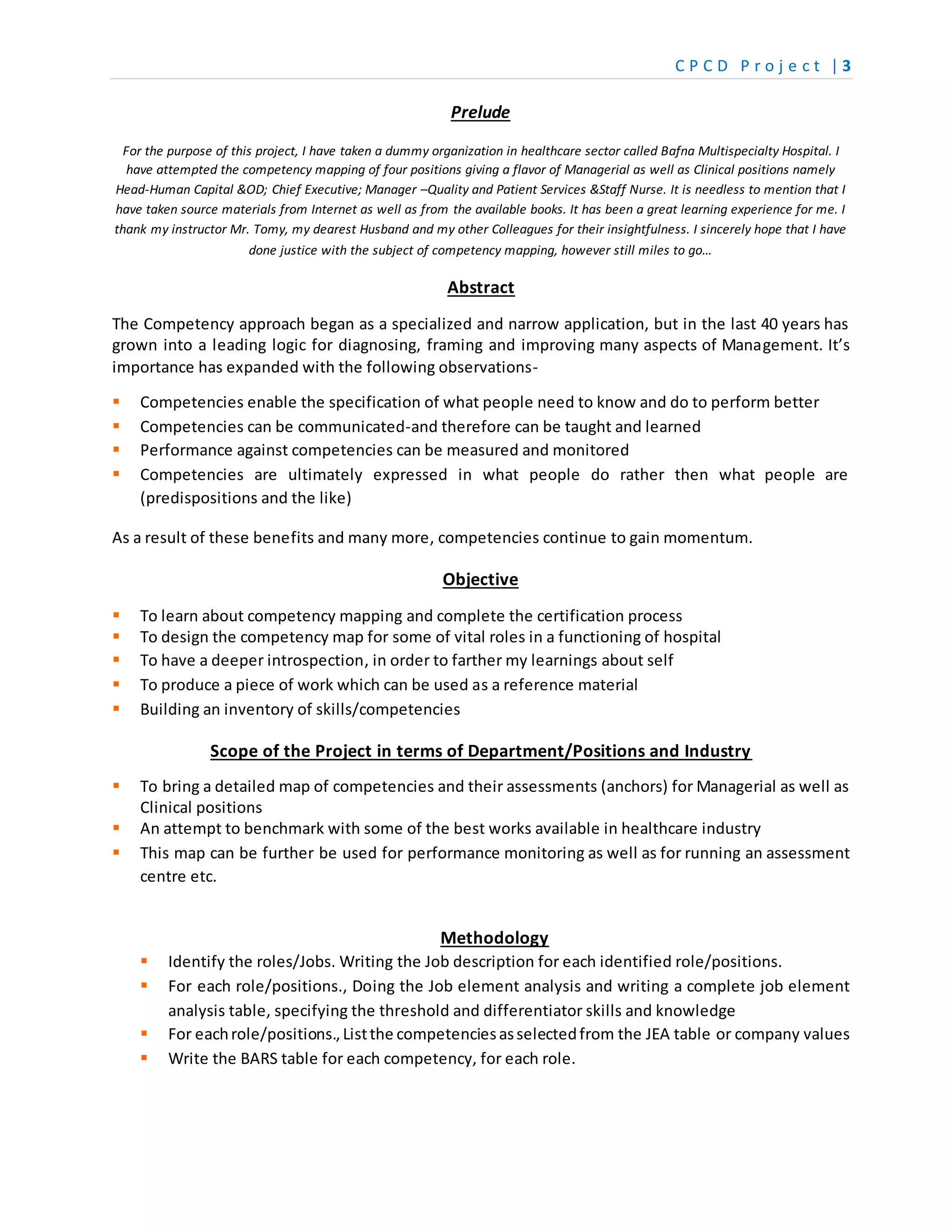 C P C D P r o j e c t | 3
Prelude
For the purpose of this project, I have taken a dummy organization in healthcare sector called Bafna Multispecialty Hospital. I
have attempted the competency mapping of four positions giving a flavor of Managerial as well as Clinical positions namely
Head-Human Capital &OD; Chief Executive; Manager –Quality and Patient Services &Staff Nurse. It is needless to mention that I
have taken source materials from Internet as well as from the available books. It has been a great learning experience for me. I
thank my instructor Mr. Tomy, my dearest Husband and my other Colleagues for their insightfulness. I sincerely hope that I have
done justice with the subject of competency mapping, however still miles to go…
Abstract
The Competency approach began as a specialized and narrow application, but in the last 40 years has
grown into a leading logic for diagnosing, framing and improving many aspects of Management. It’s
importance has expanded with the following observations-
 Competencies enable the specification of what people need to know and do to perform better
 Competencies can be communicated-and therefore can be taught and learned
 Performance against competencies can be measured and monitored
 Competencies are ultimately expressed in what people do rather then what people are
(predispositions and the like)
As a result of these benefits and many more, competencies continue to gain momentum.
Objective
 To learn about competency mapping and complete the certification process
 To design the competency map for some of vital roles in a functioning of hospital
 To have a deeper introspection, in order to farther my learnings about self
 To produce a piece of work which can be used as a reference material
 Building an inventory of skills/competencies
Scope of the Project in terms of Department/Positions and Industry
 To bring a detailed map of competencies and their assessments (anchors) for Managerial as well as
Clinical positions
 An attempt to benchmark with some of the best works available in healthcare industry
 This map can be further be used for performance monitoring as well as for running an assessment
centre etc.
Methodology
 Identify the roles/Jobs. Writing the Job description for each identified role/positions.
 For each role/positions., Doing the Job element analysis and writing a complete job element
analysis table, specifying the threshold and differentiator skills and knowledge
 For eachrole/positions.,Listthe competenciesasselectedfrom the JEA table or company values
 Write the BARS table for each competency, for each role.
 