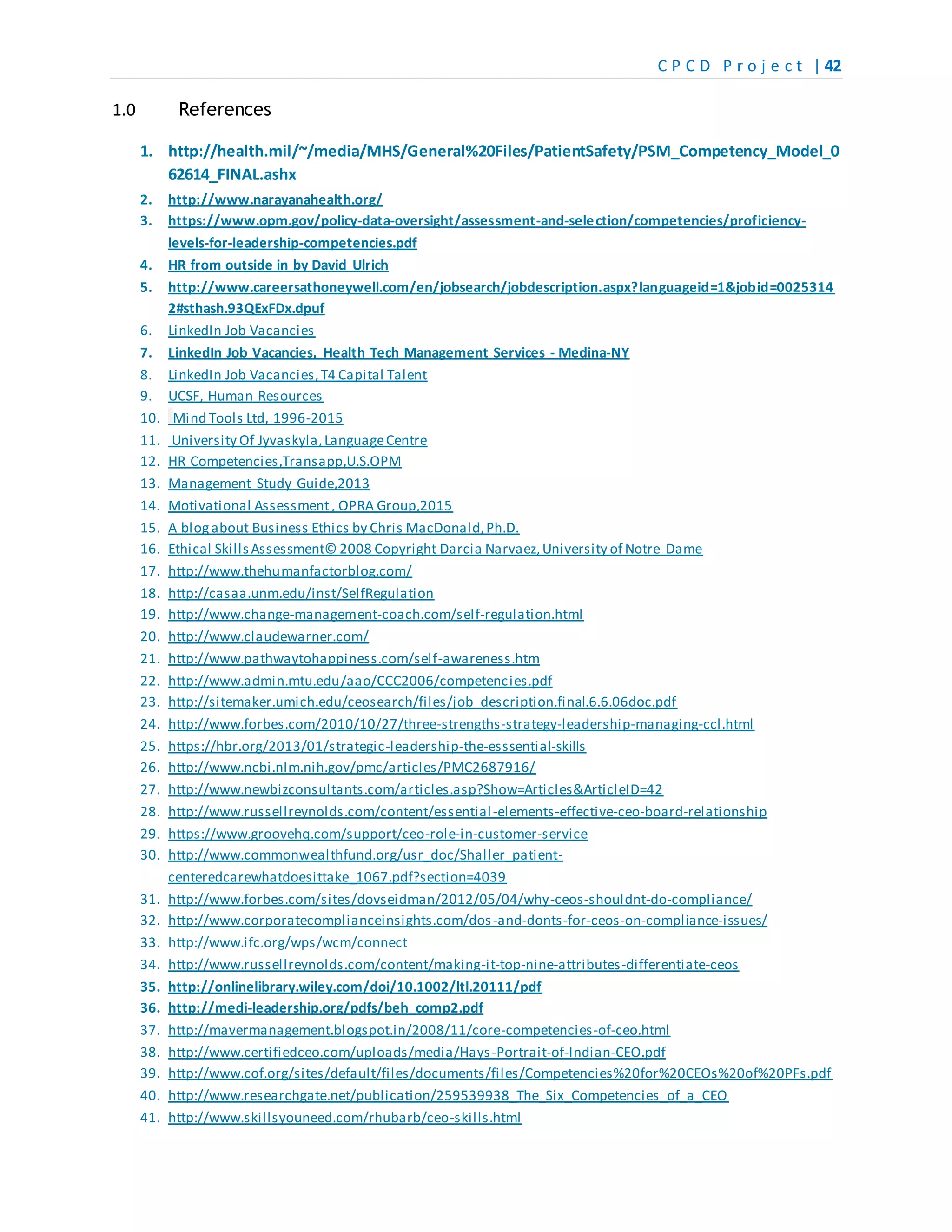 C P C D P r o j e c t | 42
1.0 References
1. http://health.mil/~/media/MHS/General%20Files/PatientSafety/PSM_Competency_Model_0
62614_FINAL.ashx
2. http://www.narayanahealth.org/
3. https://www.opm.gov/policy-data-oversight/assessment-and-selection/competencies/proficiency-
levels-for-leadership-competencies.pdf
4. HR from outside in by David Ulrich
5. http://www.careersathoneywell.com/en/jobsearch/jobdescription.aspx?languageid=1&jobid=0025314
2#sthash.93QExFDx.dpuf
6. LinkedIn Job Vacancies
7. LinkedIn Job Vacancies, Health Tech Management Services - Medina-NY
8. LinkedIn Job Vacancies,T4 Capital Talent
9. UCSF, Human Resources
10. Mind Tools Ltd, 1996-2015
11. University Of Jyvaskyla,LanguageCentre
12. HR Competencies,Transapp,U.S.OPM
13. Management Study Guide,2013
14. Motivational Assessment, OPRA Group,2015
15. A blogabout Business Ethics by Chris MacDonald,Ph.D.
16. Ethical SkillsAssessment© 2008 Copyright Darcia Narvaez,University of Notre Dame
17. http://www.thehumanfactorblog.com/
18. http://casaa.unm.edu/inst/SelfRegulation
19. http://www.change-management-coach.com/self-regulation.html
20. http://www.claudewarner.com/
21. http://www.pathwaytohappiness.com/self-awareness.htm
22. http://www.admin.mtu.edu/aao/CCC2006/competencies.pdf
23. http://sitemaker.umich.edu/ceosearch/files/job_description.final.6.6.06doc.pdf
24. http://www.forbes.com/2010/10/27/three-strengths-strategy-leadership-managing-ccl.html
25. https://hbr.org/2013/01/strategic-leadership-the-esssential-skills
26. http://www.ncbi.nlm.nih.gov/pmc/articles/PMC2687916/
27. http://www.newbizconsultants.com/articles.asp?Show=Articles&ArticleID=42
28. http://www.russellreynolds.com/content/essential-elements-effective-ceo-board-relationship
29. https://www.groovehq.com/support/ceo-role-in-customer-service
30. http://www.commonwealthfund.org/usr_doc/Shaller_patient-
centeredcarewhatdoesittake_1067.pdf?section=4039
31. http://www.forbes.com/sites/dovseidman/2012/05/04/why-ceos-shouldnt-do-compliance/
32. http://www.corporatecomplianceinsights.com/dos-and-donts-for-ceos-on-compliance-issues/
33. http://www.ifc.org/wps/wcm/connect
34. http://www.russellreynolds.com/content/making-it-top-nine-attributes-differentiate-ceos
35. http://onlinelibrary.wiley.com/doi/10.1002/ltl.20111/pdf
36. http://medi-leadership.org/pdfs/beh_comp2.pdf
37. http://mavermanagement.blogspot.in/2008/11/core-competencies-of-ceo.html
38. http://www.certifiedceo.com/uploads/media/Hays-Portrait-of-Indian-CEO.pdf
39. http://www.cof.org/sites/default/files/documents/files/Competencies%20for%20CEOs%20of%20PFs.pdf
40. http://www.researchgate.net/publication/259539938_The_Six_Competencies_of_a_CEO
41. http://www.skillsyouneed.com/rhubarb/ceo-skills.html
 